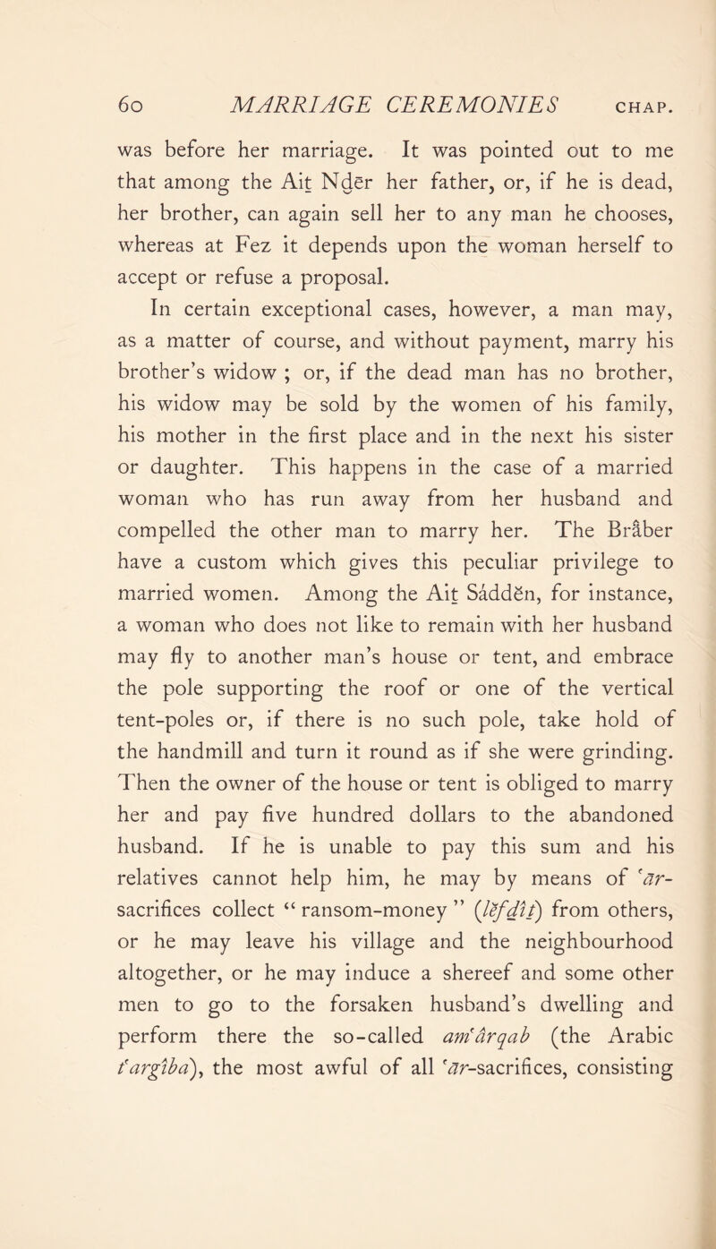 was before her marriage. It was pointed out to me that among the Ait Nder her father, or, if he is dead, her brother, can again sell her to any man he chooses, whereas at Fez it depends upon the woman herself to accept or refuse a proposal. In certain exceptional cases, however, a man may, as a matter of course, and without payment, marry his brother’s widow ; or, if the dead man has no brother, his widow may be sold by the women of his family, his mother in the first place and in the next his sister or daughter. This happens in the case of a married woman who has run away from her husband and compelled the other man to marry her. The Braber have a custom which gives this peculiar privilege to married women. Among the Ait Sadden, for instance, a woman who does not like to remain with her husband may fly to another man’s house or tent, and embrace the pole supporting the roof or one of the vertical tent-poles or, if there is no such pole, take hold of the handmill and turn it round as if she were grinding. Then the owner of the house or tent is obliged to marry her and pay five hundred dollars to the abandoned husband. If he is unable to pay this sum and his relatives cannot help him, he may by means of 'ar- sacrifices collect “ ransom-money ” (lefdit) from others, or he may leave his village and the neighbourhood altogether, or he may induce a shereef and some other men to go to the forsaken husband’s dwelling and perform there the so-called arriarqab (the Arabic fargiba), the most awful of all ^-sacrifices, consisting