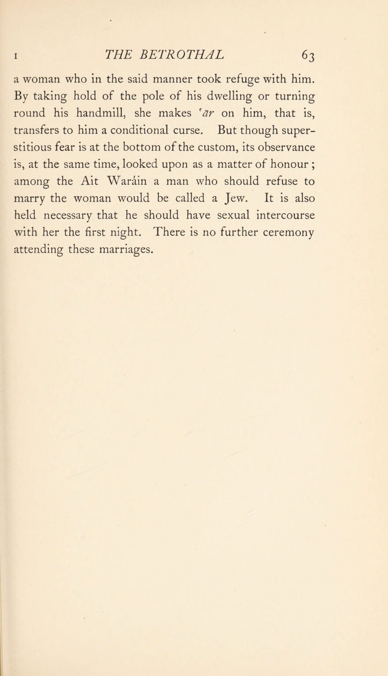 a woman who in the said manner took refuge with him. By taking hold of the pole of his dwelling or turning round his handmill, she makes 'ar on him, that is, transfers to him a conditional curse. But though super- stitious fear is at the bottom of the custom, its observance is, at the same time, looked upon as a matter of honour ; among the Ait Warain a man who should refuse to marry the woman would be called a Jew. It is also held necessary that he should have sexual intercourse with her the first night. There is no further ceremony attending these marriages.