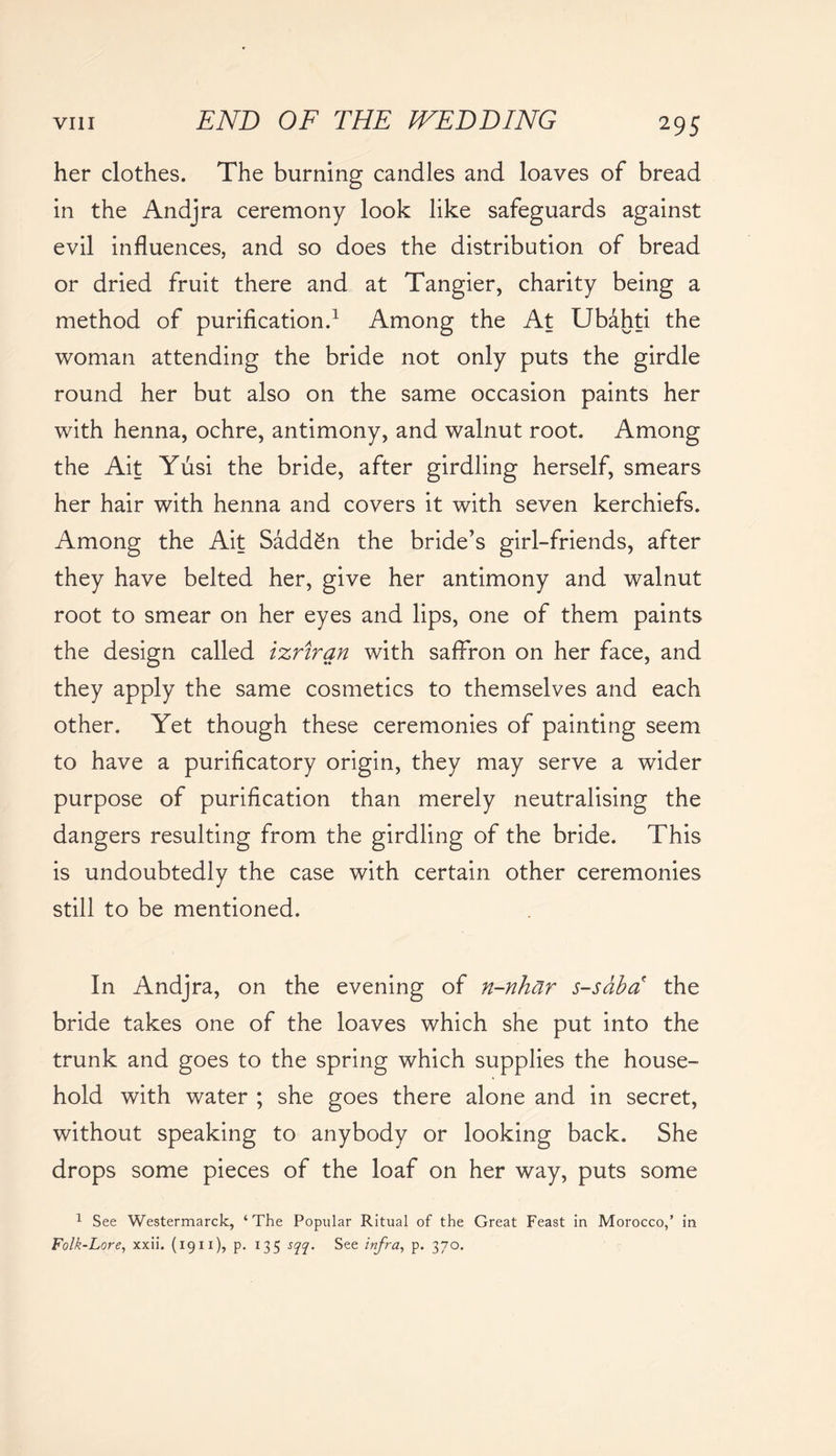 her clothes. The burning candles and loaves of bread in the Andjra ceremony look like safeguards against evil influences, and so does the distribution of bread or dried fruit there and at Tangier, charity being a method of purification.1 Among the At Ubahti the woman attending the bride not only puts the girdle round her but also on the same occasion paints her with henna, ochre, antimony, and walnut root. Among the Ait Yusi the bride, after girdling herself, smears her hair with henna and covers it with seven kerchiefs. Among the Ait SaddSn the bride’s girl-friends, after they have belted her, give her antimony and walnut root to smear on her eyes and lips, one of them paints the design called izriran with saffron on her face, and they apply the same cosmetics to themselves and each other. Yet though these ceremonies of painting seem to have a purificatory origin, they may serve a wider purpose of purification than merely neutralising the dangers resulting from the girdling of the bride. This is undoubtedly the case with certain other ceremonies still to be mentioned. In Andjra, on the evening of n-nhar s-sdba the bride takes one of the loaves which she put into the trunk and goes to the spring which supplies the house- hold with water ; she goes there alone and in secret, without speaking to anybody or looking back. She drops some pieces of the loaf on her way, puts some 1 See Westermarck, ‘The Popular Ritual of the Great Feast in Morocco,’ in Folk-Lore, xxii. (1911), p. 135 sqq. See infra, p. 370.