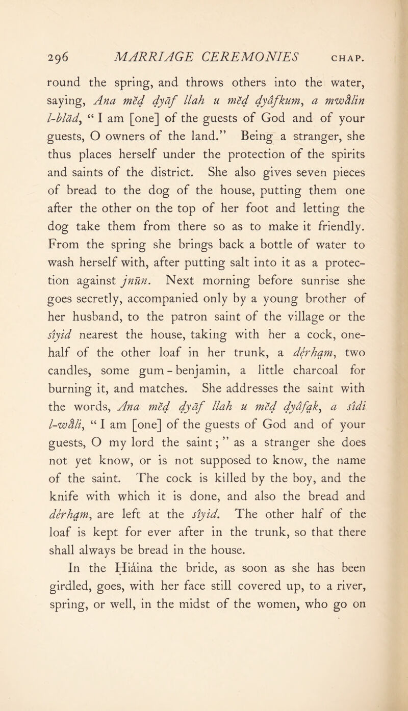 round the spring, and throws others into the water, saying, Ana med dyaf llah u med dyafkum, a mwdlin l-blad, “ I am [one] of the guests of God and of your guests, O owners of the land.” Being a stranger, she thus places herself under the protection of the spirits and saints of the district. She also gives seven pieces of bread to the dog of the house, putting them one after the other on the top of her foot and letting the dog take them from there so as to make it friendly. From the spring she brings back a bottle of water to wash herself with, after putting salt into it as a protec- tion against jnun. Next morning before sunrise she goes secretly, accompanied only by a young brother of her husband, to the patron saint of the village or the siyid nearest the house, taking with her a cock, one- half of the other loaf in her trunk, a derham, two candles, some gum - benjamin, a little charcoal for burning it, and matches. She addresses the saint with the words, Ana med dyaf llah u med dydfak, a sidi l-wdli, “ I am [one] of the guests of God and of your guests, O my lord the saint; ” as a stranger she does not yet know, or is not supposed to know, the name of the saint. The cock is killed by the boy, and the knife with which it is done, and also the bread and derham, are left at the siyid. The other half of the loaf is kept for ever after in the trunk, so that there shall always be bread in the house. In the Hiaina the bride, as soon as she has been girdled, goes, with her face still covered up, to a river, spring, or well, in the midst of the women, who go on