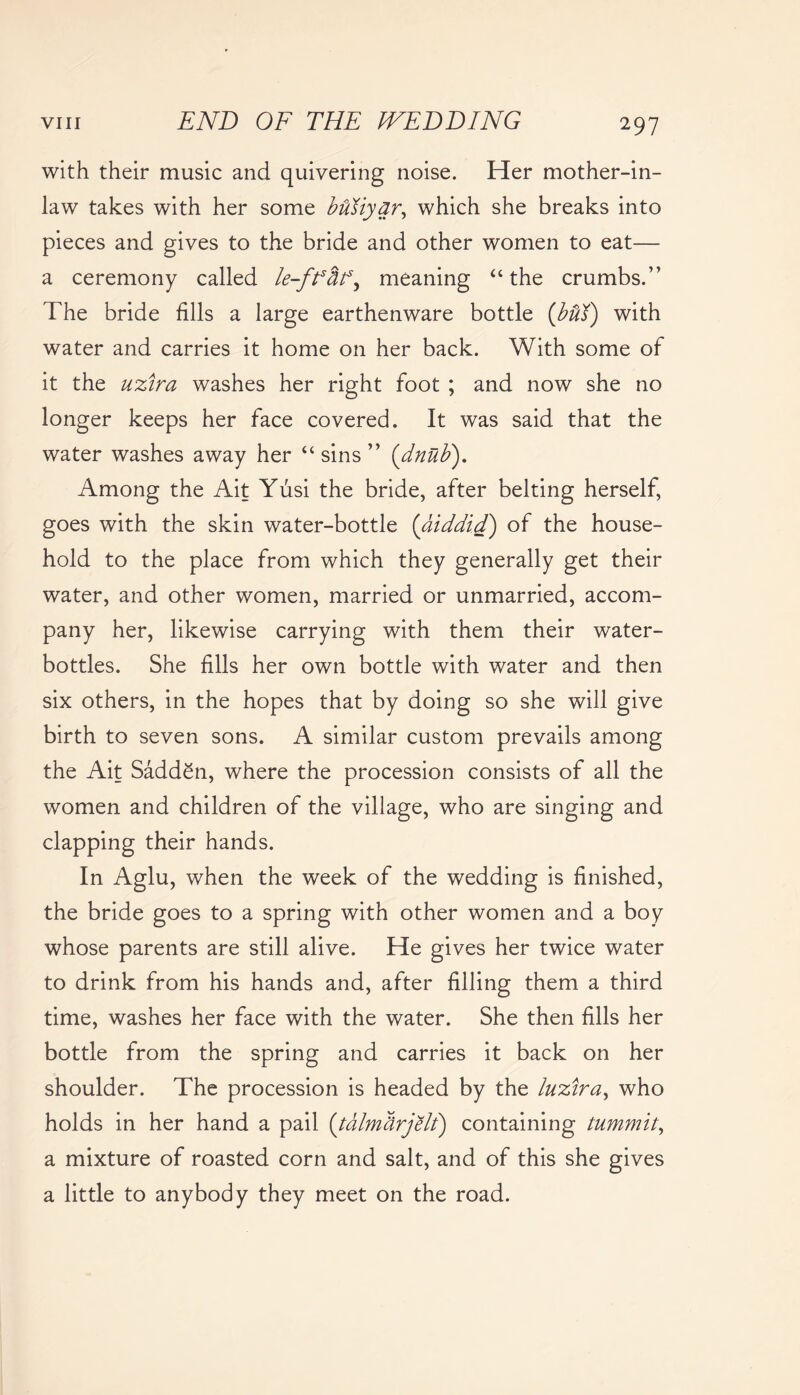 with their music and quivering noise. Her mother-in- law takes with her some buiiyar, which she breaks into pieces and gives to the bride and other women to eat— a ceremony called le-fftif, meaning “the crumbs.” The bride fills a large earthenware bottle {bflK) with water and carries it home on her back. With some of it the uzira washes her right foot ; and now she no longer keeps her face covered. It was said that the water washes away her “ sins ” (dnttb). Among the Ait Yusi the bride, after belting herself, goes with the skin water-bottle {aiddid) of the house- hold to the place from which they generally get their water, and other women, married or unmarried, accom- pany her, likewise carrying with them their water- bottles. She fills her own bottle with water and then six others, in the hopes that by doing so she will give birth to seven sons. A similar custom prevails among the Ait SaddSn, where the procession consists of all the women and children of the village, who are singing and clapping their hands. In Aglu, when the week of the wedding is finished, the bride goes to a spring with other women and a boy whose parents are still alive. He gives her twice water to drink from his hands and, after filling them a third time, washes her face with the water. She then fills her bottle from the spring and carries it back on her shoulder. The procession is headed by the luzira, who holds in her hand a pail (talm&rjVlt) containing tummit, a mixture of roasted corn and salt, and of this she gives a little to anybody they meet on the road.