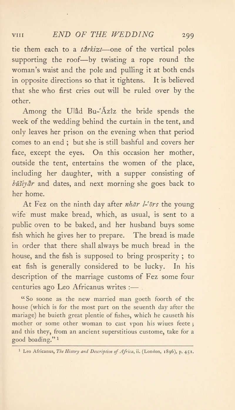 tie them each to a ttirkizt—one of the vertical poles supporting the roof—by twisting a rope round the woman’s waist and the pole and pulling it at both ends in opposite directions so that it tightens. It is believed that she who first cries out will be ruled over by the other. Among the Ulad Bu-fAz!z the bride spends the week of the wedding behind the curtain in the tent, and only leaves her prison on the evening when that period comes to an end ; but she is still bashful and covers her face, except the eyes. On this occasion her mother, outside the tent, entertains the women of the place, including her daughter, with a supper consisting of butiyUr and dates, and next morning she goes back to her home. At Fez on the ninth day after nhar l-ors the young wife must make bread, which, as usual, is sent to a public oven to be baked, and her husband buys some fish which he gives her to prepare. The bread is made in order that there shall always be much bread in the house, and the fish is supposed to bring prosperity ; to eat fish is generally considered to be lucky. In his description of the marriage customs of Fez some four centuries ago Leo Africanus writes :— C£ So soone as the new married man goeth foorth of the house (which is for the most part on the seuenth day after the mariage) he buieth great plentie of fishes, which he causeth his mother or some other woman to cast vpon his wiues feete ; and this they, from an ancient superstitious custome, take for a good boading.” 1 1 Leo Africanus, The History and Description of Africa, ii. (London, 1896), p. 451.