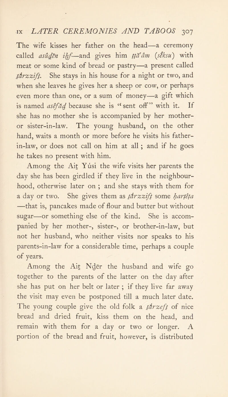 The wife kisses her father on the head—a ceremony called asudtn ihf-—and gives him ttaam (siksu) with meat or some kind of bread or pastry—a present called tdrzzift. She stays in his house for a night or two, and when she leaves he gives her a sheep or cow, or perhaps even more than one, or a sum of money—a gift which is named asefad because she is “sent off” with it. If she has no mother she is accompanied by her mother- or sister-in-law. The young husband, on the other hand, waits a month or more before he visits his father- in-law, or does not call on him at all ; and if he goes he takes no present with him. Among the Ait Yusi the wife visits her parents the day she has been girdled if they live in the neighbour- hood, otherwise later on ; and she stays with them for a day or two. She gives them as tdrzzift some harteta —that is, pancakes made of flour and butter but without sugar—or something else of the kind. She is accom- panied by her mother-, sister-, or brother-in-law, but not her husband, who neither visits nor speaks to his parents-in-law for a considerable time, perhaps a couple of years. Among the Ait Nder the husband and wife go together to the parents of the latter on the day after she has put on her belt or later ; if they live far away the visit may even be postponed till a much later date. The young couple give the old folk a tdrzeft of nice bread and dried fruit, kiss them on the head, and remain with them for a day or two or longer. A portion of the bread and fruit, however, is distributed