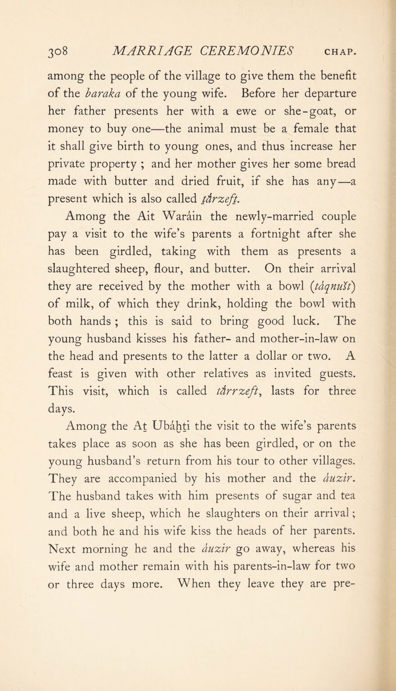 among the people of the village to give them the benefit of the baraka of the young wife. Before her departure her father presents her with a ewe or she-goat, or money to buy one—the animal must be a female that it shall give birth to young ones, and thus increase her private property ; and her mother gives her some bread made with butter and dried fruit, if she has any—a present which is also called tdrzeft. Among the Ait Warain the newly-married couple pay a visit to the wife’s parents a fortnight after she has been girdled, taking with them as presents a slaughtered sheep, flour, and butter. On their arrival they are received by the mother with a bowl (taqnuft) of milk, of which they drink, holding the bowl with both hands ; this is said to bring good luck. The young husband kisses his father- and mother-in-law on the head and presents to the latter a dollar or two. A feast is given with other relatives as invited guests. This visit, which is called ttirrzeft, lasts for three days. Among the At Ubahti the visit to the wife’s parents takes place as soon as she has been girdled, or on the young husband’s return from his tour to other villages. They are accompanied by his mother and the duzir. The husband takes with him presents of sugar and tea and a live sheep, which he slaughters on their arrival; and both he and his wife kiss the heads of her parents. Next morning he and the duzir go away, whereas his wife and mother remain with his parents-in-law for two or three days more. When they leave they are pre-