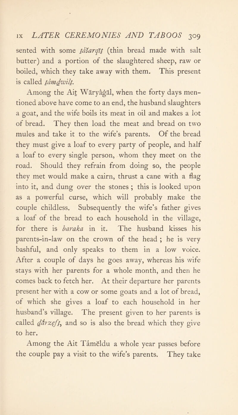 sented with some taiarqit (thin bread made with salt butter) and a portion of the slaughtered sheep, raw or boiled, which they take away with them. This present is called tamdwilt. Among the Ait Waryagal, when the forty days men- tioned above have come to an end, the husband slaughters a goat, and the wife boils its meat in oil and makes a lot of bread. They then load the meat and bread on two mules and take it to the wife’s parents. Of the bread they must give a loaf to every party of people, and half a loaf to every single person, whom they meet on the road. Should they refrain from doing so, the people they met would make a cairn, thrust a cane with a flag into it, and dung over the stones ; this is looked upon as a powerful curse, which will probably make the couple childless. Subsequently the wife’s father gives a loaf of the bread to each household in the village, for there is baraka in it. The husband kisses his parents-in-law on the crown of the head ; he is very bashful, and only speaks to them in a low voice. After a couple of days he goes away, whereas his wife stays with her parents for a whole month, and then he comes back to fetch her. At their departure her parents present her with a cow or some goats and a lot of bread, of which she gives a loaf to each household in her husband’s village. The present given to her parents is called dfirzeft, and so is also the bread which they give to her. Among the Ait Tameldu a whole year passes before the couple pay a visit to the wife’s parents. They take