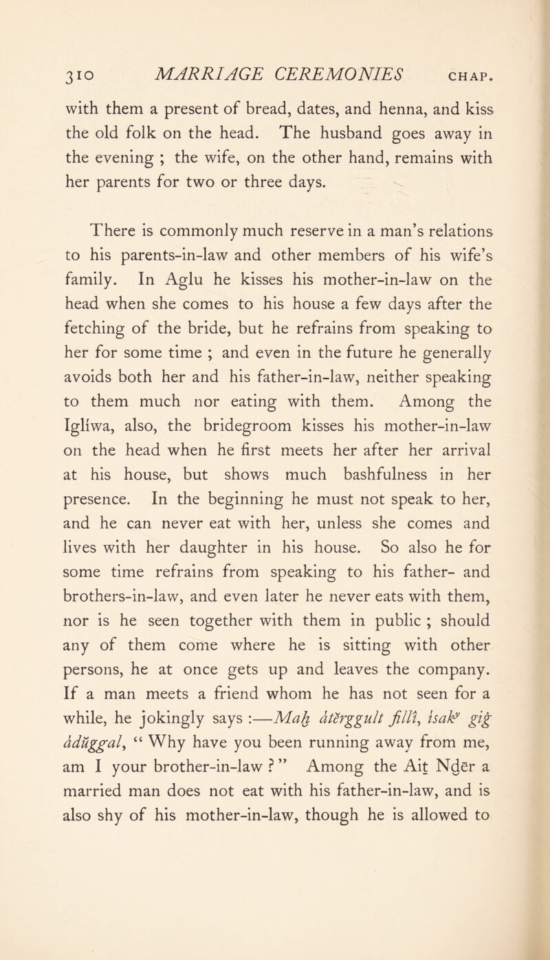 with them a present of bread, dates, and henna, and kiss the old folk on the head. The husband goes away in the evening ; the wife, on the other hand, remains with her parents for two or three days. There is commonly much reserve in a man’s relations to his parents-in-law and other members of his wife’s family. In Aglu he kisses his mother-in-law on the head when she comes to his house a few days after the fetching of the bride, but he refrains from speaking to her for some time ; and even in the future he generally avoids both her and his father-in-law, neither speaking to them much nor eating with them. Among the Igliwa, also, the bridegroom kisses his mother-in-law on the head when he first meets her after her arrival at his house, but shows much bashfulness in her presence. In the beginning he must not speak to her, and he can never eat with her, unless she comes and lives with her daughter in his house. So also he for some time refrains from speaking to his father- and brothers-in-law, and even later he never eats with them, nor is he seen together with them in public ; should any of them come where he is sitting with other persons, he at once gets up and leaves the company. If a man meets a friend whom he has not seen for a while, he jokingly says :—Mah dterggult filli, isaky gig aduggal, “ Why have you been running away from me, am I your brother-in-law ? ” Among the Ait Nder a married man does not eat with his father-in-law, and is also shy of his mother-in-law, though he is allowed to