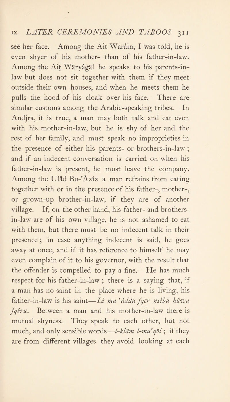 see her face. Among the Ait Warain, I was told, he is even shyer of his mother- than of his father-in-law. Among the Ait Waryagal he speaks to his parents-in- law but does not sit together with them if they meet outside their own houses, and when he meets them he pulls the hood of his cloak over his face. There are similar customs among the Arabic-speaking tribes. In Andjra, it is true, a man may both talk and eat even with his mother-in-law, but he is shy of her and the rest of her family, and must speak no improprieties in the presence of either his parents- or brothers-in-law ; and if an indecent conversation is carried on when his father-in-law is present, he must leave the company. Among the Ulad Bu-Aziz a man refrains from eating together with or in the presence of his father-, mother-, or grown-up brother-in-law, if they are of another village. If, on the other hand, his father- and brothers- in-law are of his own village, he is not ashamed to eat with them, but there must be no indecent talk in their presence ; in case anything indecent is said, he goes away at once, and if it has reference to himself he may even complain of it to his governor, with the result that the offender is compelled to pay a fine. He has much respect for his father-in-law ; there is a saying that, if a man has no saint in the place where he is living, his father-in-law is his saint—Li ma 'addu fqer nsibu huwa fqeru. Between a man and his mother-in-law there is mutual shyness. They speak to each other, but not much, and only sensible words—l-klam l-ma'qdl; if they are from different villages they avoid looking at each
