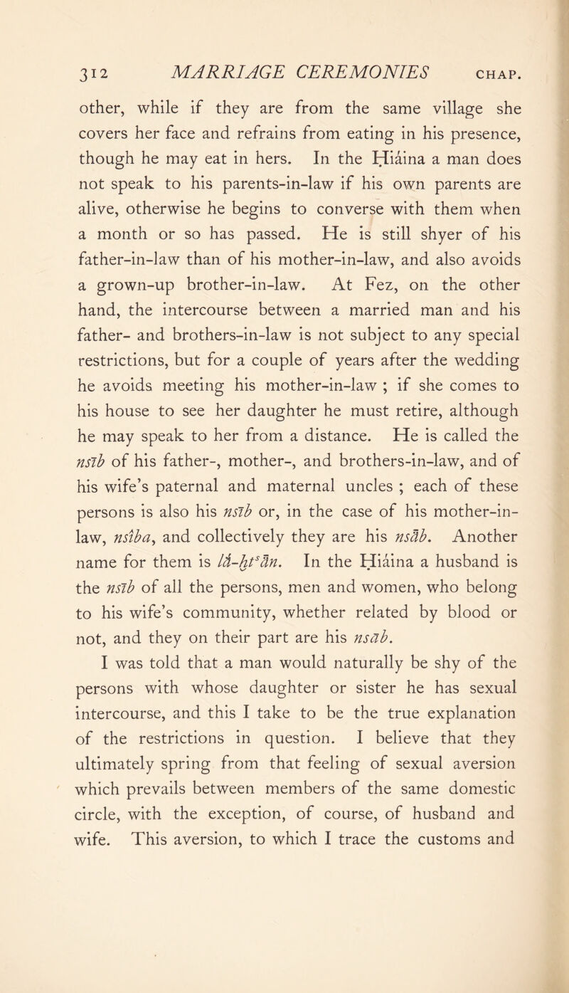 other, while if they are from the same village she covers her face and refrains from eating in his presence, though he may eat in hers. In the Hiaina a man does not speak to his parents-in-law if his own parents are alive, otherwise he begins to converse with them when a month or so has passed. He is still shyer of his father-in-law than of his mother-in-law, and also avoids a grown-up brother-in-law. At Fez, on the other hand, the intercourse between a married man and his father- and brothers-in-law is not subject to any special restrictions, but for a couple of years after the wedding he avoids meeting his mother-in-law ; if she comes to his house to see her daughter he must retire, although he may speak to her from a distance. He is called the nsib of his father-, mother-, and brothers-in-law, and of his wife’s paternal and maternal uncles ; each of these persons is also his nsib or, in the case of his mother-in- law, nsiba, and collectively they are his nstib. Another name for them is lti-htsan. In the Hiaina a husband is the nsib of all the persons, men and women, who belong to his wife’s community, whether related by blood or not, and they on their part are his nsab. I was told that a man would naturally be shy of the persons with whose daughter or sister he has sexual intercourse, and this I take to be the true explanation of the restrictions in question. I believe that they ultimately spring from that feeling of sexual aversion which prevails between members of the same domestic circle, with the exception, of course, of husband and wife. This aversion, to which I trace the customs and