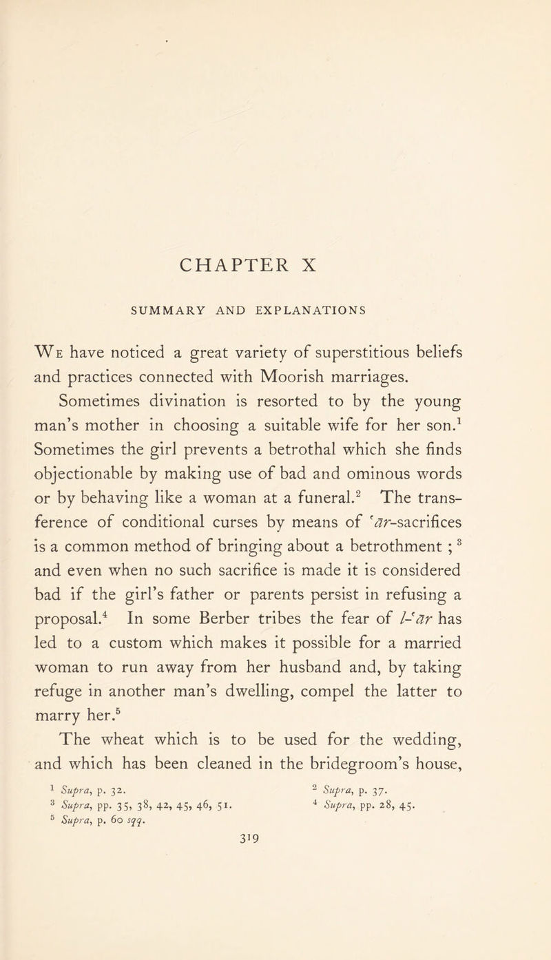 CHAPTER X SUMMARY AND EXPLANATIONS We have noticed a great variety of superstitious beliefs and practices connected with Moorish marriages. Sometimes divination is resorted to by the young man’s mother in choosing a suitable wife for her son.1 Sometimes the girl prevents a betrothal which she finds objectionable by making use of bad and ominous words or by behaving like a woman at a funeral.2 The trans- ference of conditional curses by means of '^/-sacrifices is a common method of bringing about a betrothment ;3 and even when no such sacrifice is made it is considered bad if the girl’s father or parents persist in refusing a proposal.4 In some Berber tribes the fear of l-ar has led to a custom which makes it possible for a married woman to run away from her husband and, by taking refuge in another man’s dwelling, compel the latter to marry her.5 The wheat which is to be used for the wedding, and which has been cleaned in the bridegroom’s house, 1 Supra, p. 32. 2 Supra, p. 37. 3 Supra, pp. 35, 38, 42, 45, 46, 51. 4 Supra, pp. 28, 45. 5 Supra, p. 60 sqq.