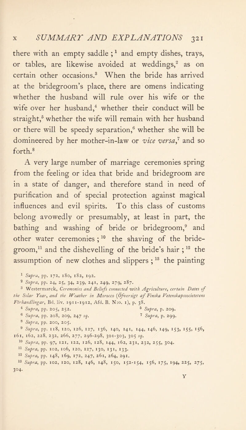 there with an empty saddle ;1 and empty dishes, trays, or tables, are likewise avoided at weddings,2 as on certain other occasions.3 When the bride has arrived at the bridegroom’s place, there are omens indicating whether the husband will rule over his wife or the wife over her husband,4 whether their conduct will be straight,5 whether the wife will remain with her husband or there will be speedy separation,6 whether she will be domineered by her mother-in-law or vice versa? and so forth.8 A very large number of marriage ceremonies spring from the feeling or idea that bride and bridegroom are in a state of danger, and therefore stand in need of purification and of special protection against magical influences and evil spirits. To this class of customs belong avowedly or presumably, at least in part, the bathing and washing of bride or bridegroom,9 and other water ceremonies ;10 the shaving of the bride- groom,11 and the dishevelling of the bride’s hair ;12 the assumption of new clothes and slippers ;13 the painting 1 Supra, pp. 172, 180, 182, 192. 2 Supra, pp. 24, 25, 34, 239, 241, 249, 279, 287. 3 Westermarck, Ceremonies and Beliefs connected with Agriculture, certain Dates of the Solar Dear, and the Weather in Adorocco (Ofversigt af Finska Vetenskapssocietetens Forhandlingar, Bd. liv. 1911-1912, Afd. B. N:o. 1), p. 38. 4 Supra, pp. 205, 252. 5 Supra, p. 209. 6 Supra, pp. 208, 209, 247 sq. 7 Supra, p. 299. 8 Supra, pp. 200, 205. 9 Supra, pp. 118, 120, 126, 127, 136, 140, 141, 144, 146, 149, 153, 155, 156, 161, 162, 228, 232, 266, 277, 296-298, 301-303, 305 sq. 10 Supra, pp. 97, 121, 122, 126, 128, 144, 162, 231, 232, 255, 304. 11 Supra, pp. 102, 106, 120, 127, 130, 13 x, 133. 12 Supra, pp. 148, 169, 172, 247, 261, 264, 291. 13 Supra, pp. 102, 120, 128, 146, 148, 150, 152-154, 156, 175, 194, 225, 275, 3°4- Y
