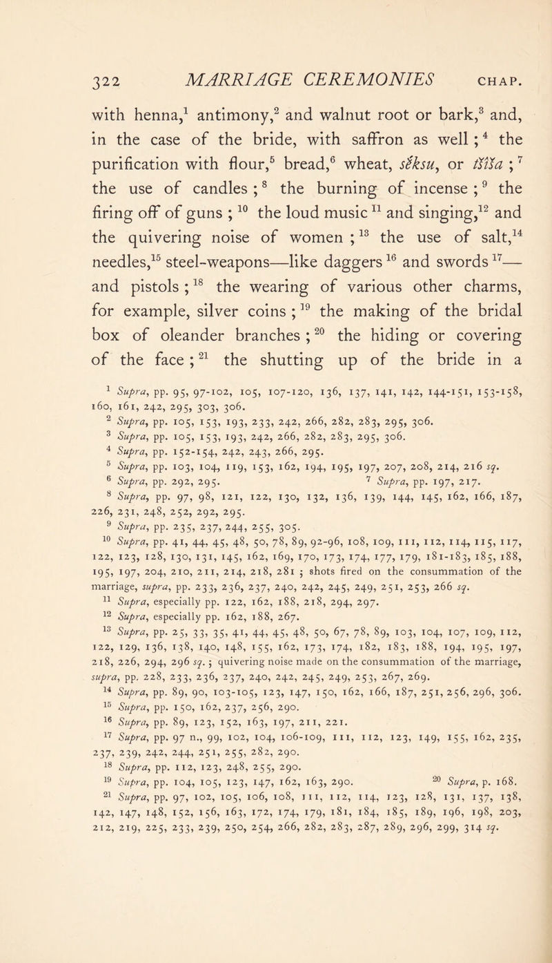 with henna,1 antimony,2 and walnut root or bark,3 and, in the case of the bride, with saffron as well ;4 the purification with flour,5 bread,6 wheat, stksu, or fiUa ;7 the use of candles ;8 the burning of incense ;9 the firing off of guns ;10 the loud music 11 and singing,12 and the quivering noise of women ;13 the use of salt,14 needles,15 steel-weapons—like daggers16 and swords 17— and pistols ;18 the wearing of various other charms, for example, silver coins ;39 the making of the bridal box of oleander branches ;20 the hiding or covering of the face ;21 the shutting up of the bride in a 1 Supra, pp. 95, 97-102, 105, 107-120, 136, 137, 141, 142, 144-151, 153-I58^ 160, 161, 242, 295, 303, 306. 2 Supra, pp. 105, 153, 193, 233, 242, 266, 282, 283, 295, 306. 3 Supra, pp. 105, 153, 193, 242, 266, 282, 283, 295, 306. 4 Supra, pp. 152-154, 242, 243, 266, 295. 5 Supra, pp. 103, 104, 119, 153, 162, 194, 195, 197, 207, 208, 214, 216 sq. 6 Supra, pp. 292, 295. 7 Supra, pp. 197, 217. 8 Supra, pp. 97, 98, 121, 122, 130, 132, 136, 139, 144, 145, 162, 166, 187, 226, 231, 248, 252, 292, 295. 9 Supra, pp. 235, 237, 244, 255, 305. 10 Supra, pp. 41, 44, 45, 48, 50, 78, 89, 92-96, 108, 109, hi, 112, 114, 115, 117, 122, 123, 128, 130, 131, 145, 162, 169, 170, 173, 174, 177, 179, 181-183, i85> i88> 495, 197, 204, 210, 211, 214, 218, 281 ; shots tired on the consummation of the marriage, supra, pp. 233, 236, 237, 240, 242, 245, 249, 251, 253, 266 sq. 11 Supra, especially pp. 122, 162, 188, 218, 294, 297. 12 Supra, especially pp. 162, 188, 267. 13 Supra, pp. 25, 33, 35, 41, 44, 45, 48, 50, 67, 78, 89, 103, 104, 107, 109, 112, 122, 129, 136, 138, 140, 148, 155, 162, 173, 174, 182, 183, 188, 194, 195, 197, 218, 226, 294, 296 sq. ; quivering noise made on the consummation of the marriage, supra, pp. 228, 233, 236, 237, 240, 242, 245, 249, 253, 267, 269. 14 Supra, pp. 89, 90, 103-105, 123, 147, 150, 162, 166, 187, 251, 256, 296, 306. 15 Supra, pp. 150, 162, 237, 256, 290. 16 Supra, pp. 89, 123, 152, 163, 197, 211, 221. 17 Supra, pp. 97 n., 99, 102, 104, 106-109, 11II2> I23> *49> I55? 162, 235, 237, 239, 242, 244, 251, 255, 282, 290. 18 Supra, pp. 112, 123, 248, 255, 290. 19 Supra, pp. 104, 105, 123, 147, 162, 163, 290. 20 Supra, p. 168. 21 Supra, pp. 97, 102, 105, 106, 108, in, 112, 114, 123, 128, 131, 137, 138, 142, 147, 148, 152, 156, 163, 172, 174, 179, 181, 184, 185, 189, 196, 198, 203, 212, 219, 225, 233, 239, 250, 254, 266, 282, 283, 287, 289, 296, 299, 314 sq.