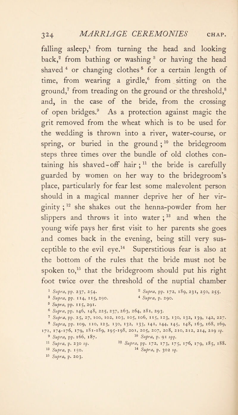 falling asleep,1 from turning the head and looking back,2 from bathing or washing 3 or having the head shaved 4 or changing clothes5 for a certain length of time, from wearing a girdle,6 from sitting on the ground,7 from treading on the ground or the threshold,8 and, in the case of the bride, from the crossing of open bridges.9 As a protection against magic the grit removed from the wheat which is to be used for the wedding is thrown into a river, water-course, or spring, or buried in the ground ;10 the bridegroom steps three times over the bundle of old clothes con- taining his shaved-off hair;11 the bride is carefully guarded by women on her way to the bridegroom’s place, particularly for fear lest some malevolent person should in a magical manner deprive her of her vir- ginity ;12 she shakes out the henna-powder from her slippers and throws it into water ;13 and when the young wife pays her first visit to her parents she goes and comes back in the evening, being still very sus- ceptible to the evil eye.14 Superstitious fear is also at the bottom of the rules that the bride must not be spoken to,15 that the bridegroom should put his right foot twice over the threshold of the nuptial chamber 1 Supra, pp. 237, 254. 2 Supra, pp. 172, 189, 231, 250, 255. 3 Supra, pp. 114, 115,290. 4 Supra, p. 290. 5 Supra, pp. 115, 291. 6 Supra, pp. 146, 148, 225, 237, 263, 264, 281, 293. 7 Supra, pp. 25, 27, 100, 102, 103, 105, 106, 115, 123, 130, 132, 139, 142, 227. 8 Supra, pp. 109, no, 123, 130, 132, 133, 141, 144, 145, 148, 163, 168, 169, 172, 174-176, 179, 181-189, 195-198, 201, 205, 207, 208, 210, 212, 214, 2x9 sq. 9 Supra, pp. 166, 187. 10 Supra, p. 91 sqq. 11 Supra, p. 230 sq. 12 Supra, pp. 172, 173, 175, 176, 179, 185, 188. 13 Supra, p. 150. 14 Supra, p. 302 sq. lo Supra, p. 203.