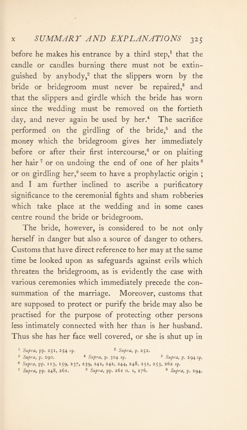 before he makes his entrance by a third step,1 that the candle or candles burning there must not be extin- guished by anybody,2 that the slippers worn by the bride or bridegroom must never be repaired,3 and that the slippers and girdle which the bride has worn since the wedding must be removed on the fortieth day, and never again be used by her.4 The sacrifice performed on the girdling of the bride,5 and the money which the bridegroom gives her immediately before or after their first intercourse,6 or on plaiting her hair 7 or on undoing the end of one of her plaits8 or on girdling her,9 seem to have a prophylactic origin ; and I am further inclined to ascribe a purificatory significance to the ceremonial fights and sham robberies which take place at the wedding and in some cases centre round the bride or bridegroom. The bride, however, is considered to be not only herself in danger but also a source of danger to others. Customs that have direct reference to her may at the same time be looked upon as safeguards against evils which threaten the bridegroom, as is evidently the case with various ceremonies which immediately precede the con- summation of the marriage. Moreover, customs that are supposed to protect or purify the bride may also be practised for the purpose of protecting other persons less intimately connected with her than is her husband. Thus she has her face well covered, or she is shut up in 1 Supra, pp. 251, 254 sq. 2 Supra, p. 252. 3 Supra, p. 290. 4 Supra, p. 304 sq. 5 Supra, p. 294^. 6 Supra, pp. 113, 159, 237, 239, 241, 242, 244, 248, 251, 253, 262 sq. 7 Supra, pp. 248, 261. 8 Supra, pp. 261 n. 1, 276. 9 Supra, p. 294.