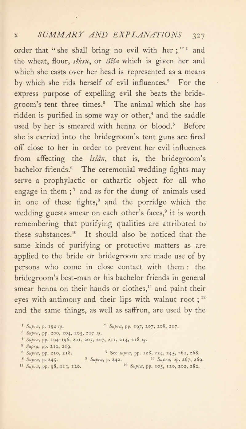 order that “ she shall bring no evil with her;”1 and the wheat, flour, seksu, or ttna which is given her and which she casts over her head is represented as a means by which she rids herself of evil influences.2 For the express purpose of expelling evil she beats the bride- groom’s tent three times.3 The animal which she has ridden is purified in some way or other,4 and the saddle used by her is smeared with henna or blood.5 Before she is carried into the bridegroom’s tent guns are fired off close to her in order to prevent her evil influences from affecting the isl&n, that is, the bridegroom’s bachelor friends.6 The ceremonial wedding fights may serve a prophylactic or cathartic object for all who engage in them ;7 and as for the dung of animals used in one of these fights,s and the porridge which the wedding guests smear on each other’s faces,9 it is worth remembering that purifying qualities are attributed to these substances.10 It should also be noticed that the same kinds of purifying or protective matters as are applied to the bride or bridegroom are made use of by persons who come in close contact with them : the bridegroom’s best-man or his bachelor friends in general smear henna on their hands or clothes,11 and paint their eyes with antimony and their lips with walnut root ;12 and the same things, as well as saffron, are used by the 1 Supra, p. 194 sq. 2 Supra, pp. 197, 207, 208, 217. 3 Supra, pp. 200, 204, 205, 217 sq. 4 Supra, pp. 194-196, 201, 205, 207, 211, 214, 218 sq. 5 Supra, pp. 210, 219. 6 Supra, pp. 210, 218. 7 See supra, pp. 128, 224, 245, 261, 268. 8 Supra, p. 245. 9 Supra, p. 242. 10 Supra, pp. 267, 269. 11 Supra, pp. 98, 11 3, 120. 12 Supra, pp. 105, 120, 202, 282.