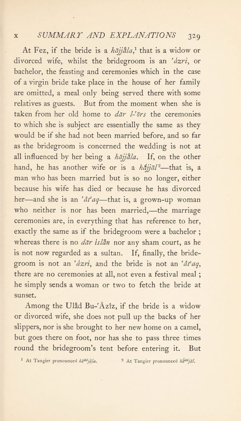 At Fez, if the bride is a hajjdla,* that is a widow or divorced wife, whilst the bridegroom is an fazri, or bachelor, the feasting and ceremonies which in the case of a virgin bride take place in the house of her family are omitted, a meal only being served there with some relatives as guests. But from the moment when she is taken from her old home to dar l-'drs the ceremonies to which she is subject are essentially the same as they would be if she had not been married before, and so far as the bridegroom is concerned the wedding is not at all influenced by her being a hajjdla. If, on the other hand, he has another wife or is a htijjal2—that is, a man who has been married but is so no longer, either because his wife has died or because he has divorced her—and she is an 'dfaq—that is, a grown-up woman who neither is nor has been married,—the marriage ceremonies are, in everything that has reference to her, exactly the same as if the bridegroom were a bachelor ; whereas there is no dar isldn nor any sham court, as he is not now regarded as a sultan. If, finally, the bride- groom is not an 'dzri, and the bride is not an 'dfaq, there are no ceremonies at all, not even a festival meal ; he simply sends a woman or two to fetch the bride at sunset. Among the Ulad Bu-Aziz, if the bride is a widow or divorced wife, she does not pull up the backs of her slippers, nor is she brought to her new home on a camel, but goes there on foot, nor has she to pass three times round the bridegroom’s tent before entering it. But 1 At Tangier pronounced haddjala. 2 At Tangier pronounced haddjal.