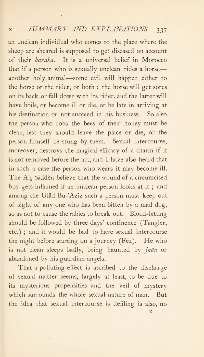 an unclean individual who comes to the place where the sheep are sheared is supposed to get diseased on account of their baraka. It is a universal belief in Morocco that if a person who is sexually unclean rides a horse— another holy animal—some evil will happen either to the horse or the rider, or both : the horse will get sores on its back or fall down with its rider, and the latter will have boils, or become ill or die, or be late in arriving at his destination or not succeed in his business. So also the person who robs the bees of their honey must be clean, lest they should leave the place or die, or the person himself be stung by them. Sexual intercourse, moreover, destroys the magical efficacy of a charm if it is not removed before the act, and I have also heard that in such a case the person who wears it may become ill. The Ait Sadden believe that the wound of a circumcised boy gets inflamed if an unclean person looks at it ; and among the Ulad Bu-fAziz such a person must keep out of sight of any one who has been bitten by a mad dog, so as not to cause the rabies to break out. Blood-letting should be followed by three days’ continence (Tangier, etc.) ; and it would be bad to have sexual intercourse the night before starting on a journey (Fez). He who is not clean sleeps badly, being haunted by jnttn or abandoned by his guardian angels. That a polluting effect is ascribed to the discharge of sexual matter seems, largely at least, to be due to its mysterious propensities and the veil of mystery which surrounds the whole sexual nature of man. But the idea that sexual intercourse is defiling is also, no z