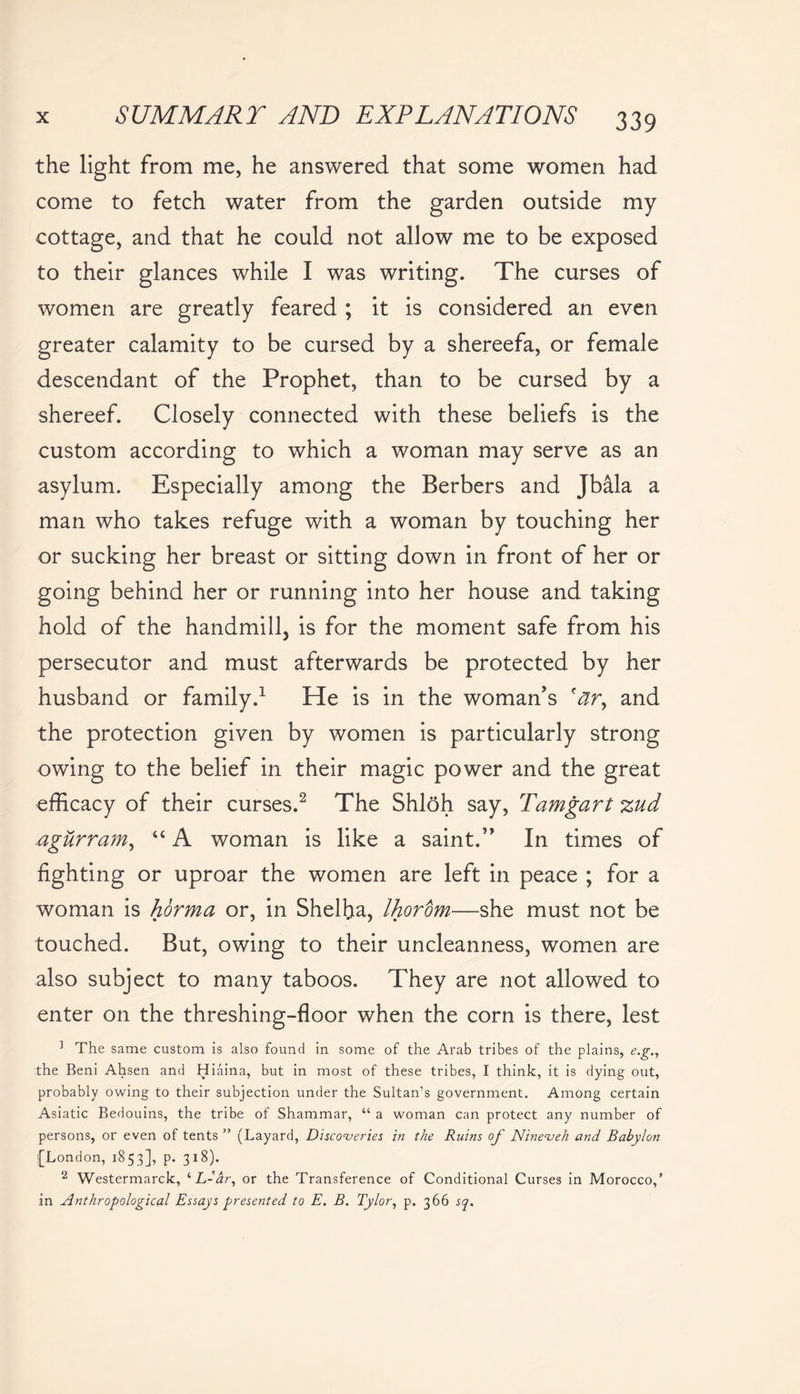 the light from me, he answered that some women had come to fetch water from the garden outside my cottage, and that he could not allow me to be exposed to their glances while I was writing. The curses of women are greatly feared ; it is considered an even greater calamity to be cursed by a shereefa, or female descendant of the Prophet, than to be cursed by a shereef. Closely connected with these beliefs is the custom according to which a woman may serve as an asylum. Especially among the Berbers and Jbala a man who takes refuge with a woman by touching her or sucking her breast or sitting down in front of her or going behind her or running into her house and taking hold of the handmill, is for the moment safe from his persecutor and must afterwards be protected by her husband or family.1 He is in the woman's 'ar, and the protection given by women is particularly strong owing to the belief in their magic power and the great efficacy of their curses.2 The Shloh say, Tamgart zud agurram, “ A woman is like a saint. In times of fighting or uproar the women are left in peace ; for a woman is horma or, in Sheffia, Ihorbm—she must not be touched. But, owing to their uncleanness, women are also subject to many taboos. They are not allowed to enter on the threshing-floor when the corn is there, lest 1 The same custom is also found in some of the Arab tribes of the plains, e.g., the Beni Ahsen and Hiaina, but in most of these tribes, I think, it is dying out, probably owing to their subjection under the Sultan’s government. Among certain Asiatic Bedouins, the tribe of Shammar, “ a woman can protect any number of persons, or even of tents ” (Layard, Discoveries in the Ruins of Nineveh and Babylon [London, 1853], p. 318). 2 Westermarck, ‘ L-'ir, or the Transference of Conditional Curses in Morocco,’ in Anthropological Essays presented to E. B. Tylor, p. 366 sq.