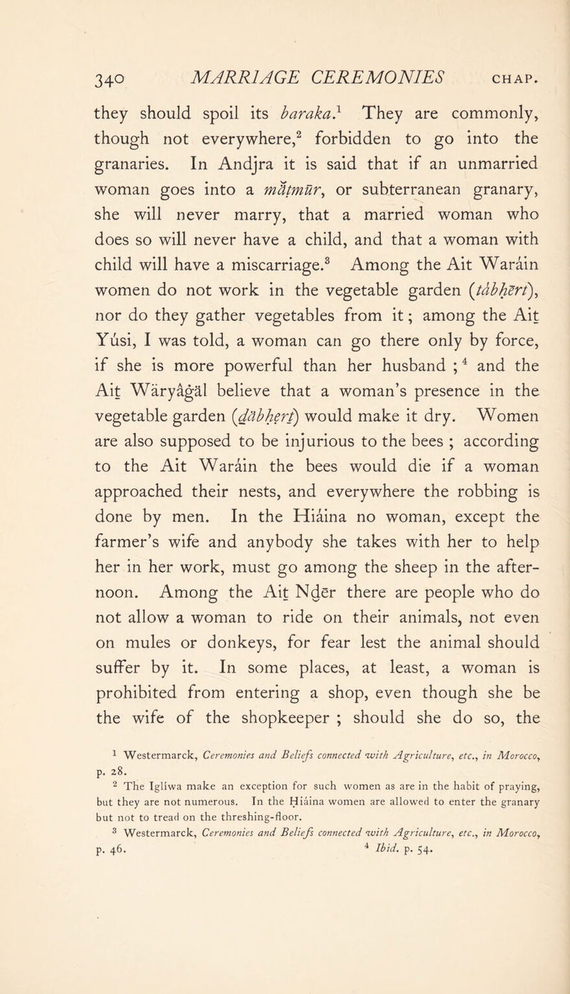 they should spoil its baraka} They are commonly, though not everywhere,2 forbidden to go into the granaries. In Andjra it is said that if an unmarried woman goes into a mfamur, or subterranean granary, she will never marry, that a married woman who does so will never have a child, and that a woman with child will have a miscarriage.3 Among the Ait Warain women do not work in the vegetable garden (tabhert), nor do they gather vegetables from it; among the Ait Yusi, I was told, a woman can go there only by force, if she is more powerful than her husband ;4 and the Ait Waryagal believe that a woman’s presence in the vegetable garden (dabhert) would make it dry. Women are also supposed to be injurious to the bees ; according to the Ait Warain the bees would die if a woman approached their nests, and everywhere the robbing is done by men. In the Hiaina no woman, except the farmer’s wife and anybody she takes with her to help her in her work, must go among the sheep in the after- noon. Among the Ait Nder there are people who do not allow a woman to ride on their animals, not even on mules or donkeys, for fear lest the animal should suffer by it. In some places, at least, a woman is prohibited from entering a shop, even though she be the wife of the shopkeeper ; should she do so, the 1 Westermarck, Ceremonies and Beliefs connected nvith Agriculture, etc., in Morocco, p. 28. 2 The Igllwa make an exception for such women as are in the habit of praying, but they are not numerous. In the Hiaina women are allowed to enter the granary but not to tread on the threshing-floor. 3 Westermarck, Ceremonies and Beliefs connected nuith Agriculture, etc., in Morocco, p. 46. 4 Ibid. p. 54.