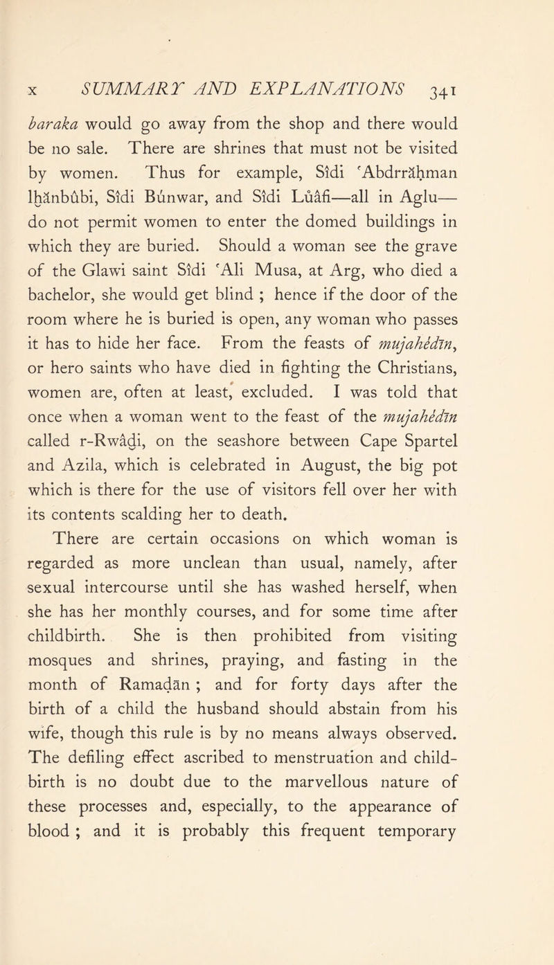 baraka would go away from the shop and there would be no sale. There are shrines that must not be visited by women. Thus for example, Sidi 'Abdrrahman lhanbubi, Sidi Bunwar, and Sidi Luafi—all in Aglu— do not permit women to enter the domed buildings in which they are buried. Should a woman see the grave of the Glawi saint Sidi rAli Musa, at Arg, who died a bachelor, she would get blind ; hence if the door of the room where he is buried is open, any woman who passes it has to hide her face. From the feasts of mujahedin, or hero saints who have died in fighting the Christians, women are, often at least, excluded. I was told that once when a woman went to the feast of the mujahedin called r-Rwadi, on the seashore between Cape Spartel and Azila, which is celebrated in August, the big pot which is there for the use of visitors fell over her with its contents scalding her to death. There are certain occasions on which woman is regarded as more unclean than usual, namely, after sexual intercourse until she has washed herself, when she has her monthly courses, and for some time after childbirth. She is then prohibited from visiting mosques and shrines, praying, and fasting in the month of Ramadan ; and for forty days after the birth of a child the husband should abstain from his wife, though this rule is by no means always observed. The defiling effect ascribed to menstruation and child- birth is no doubt due to the marvellous nature of these processes and, especially, to the appearance of blood ; and it is probably this frequent temporary