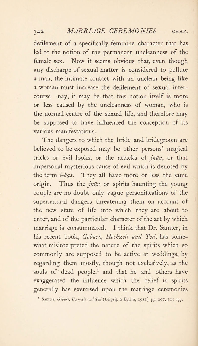 defilement of a specifically feminine character that has led to the notion of the permanent uncleanness of the female sex. Now it seems obvious that, even though any discharge of sexual matter is considered to pollute a man, the intimate contact with an unclean being like a woman must increase the defilement of sexual inter- course—nay, it may be that this notion itself is more or less caused by the uncleanness of woman, who is the normal centre of the sexual life, and therefore may be supposed to have influenced the conception of its various manifestations. The dangers to which the bride and bridegroom are believed to be exposed may be other persons’ magical tricks or evil looks, or the attacks of jnUn> or that impersonal mysterious cause of evil which is denoted by the term l-bas. They all have more or less the same origin. Thus the jnun or spirits haunting the young couple are no doubt only vague personifications of the supernatural dangers threatening them on account of the new state of life into which they are about to enter, and of the particular character of the act by which marriage is consummated. I think that Dr. Samter, in his recent book, Geburt, Hochzeit und Tod, has some- what misinterpreted the nature of the spirits which so commonly are supposed to be active at weddings, by regarding them mostly, though not exclusively, as the souls of dead people,1 and that he and others have exaggerated the influence which the belief in spirits generally has exercised upon the marriage ceremonies 1 Samter, Geburt, Hochzeit und Tod (Leipzig & Berlin, 1911), pp. 207, zn sqq.