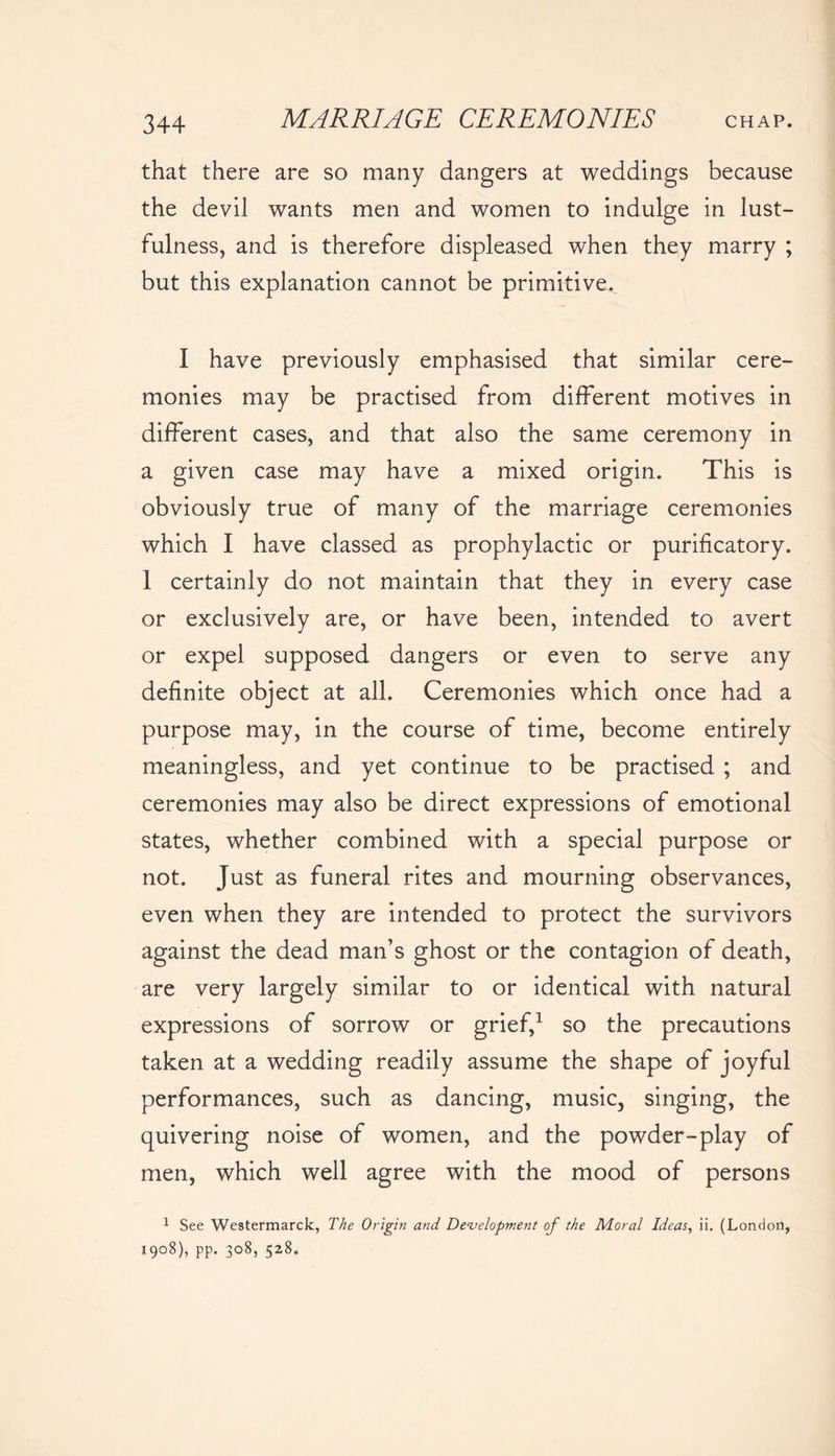 that there are so many dangers at weddings because the devil wants men and women to indulge in lust- fulness, and is therefore displeased when they marry ; but this explanation cannot be primitive. I have previously emphasised that similar cere- monies may be practised from different motives in different cases, and that also the same ceremony in a given case may have a mixed origin. This is obviously true of many of the marriage ceremonies which I have classed as prophylactic or purificatory. 1 certainly do not maintain that they in every case or exclusively are, or have been, intended to avert or expel supposed dangers or even to serve any definite object at all. Ceremonies which once had a purpose may, in the course of time, become entirely meaningless, and yet continue to be practised ; and ceremonies may also be direct expressions of emotional states, whether combined with a special purpose or not. Just as funeral rites and mourning observances, even when they are intended to protect the survivors against the dead man’s ghost or the contagion of death, are very largely similar to or identical with natural expressions of sorrow or grief,1 so the precautions taken at a wedding readily assume the shape of joyful performances, such as dancing, music, singing, the quivering noise of women, and the powder-play of men, which well agree with the mood of persons 1 See Westermarck, The Origin and Development of the Moral Ideas, ii. (London, I9°8), pp. 308, 528.