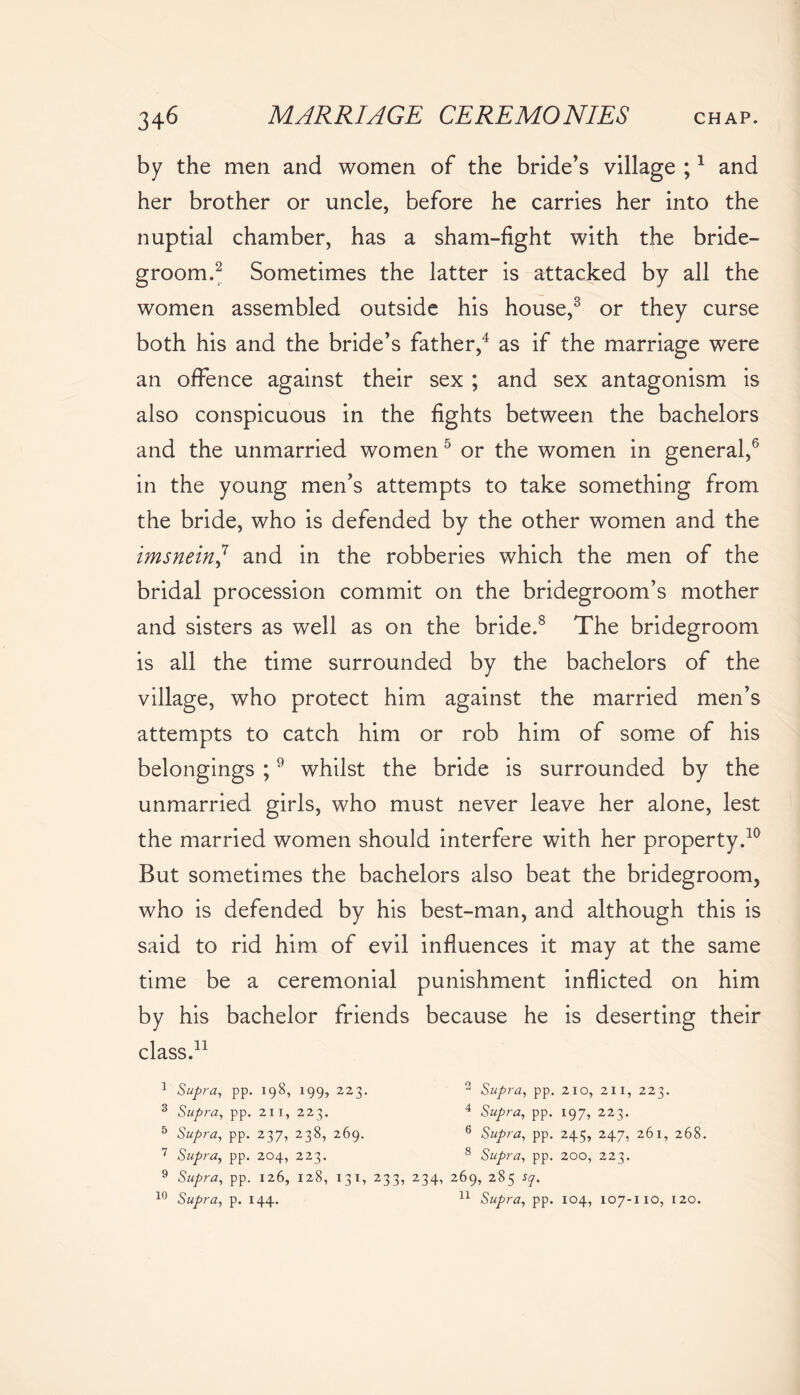 by the men and women of the bride’s village ;1 and her brother or uncle, before he carries her into the nuptial chamber, has a sham-fight with the bride- groom.2 Sometimes the latter is attacked by all the women assembled outside his house,3 or they curse both his and the bride’s father,4 as if the marriage were an offence against their sex ; and sex antagonism is also conspicuous in the fights between the bachelors and the unmarried women5 or the women in general,6 in the young men’s attempts to take something from the bride, who is defended by the other women and the imsnein,7 and in the robberies which the men of the bridal procession commit on the bridegroom’s mother and sisters as well as on the bride.8 The bridegroom is all the time surrounded by the bachelors of the village, who protect him against the married men’s attempts to catch him or rob him of some of his belongings ;9 whilst the bride is surrounded by the unmarried girls, who must never leave her alone, lest the married women should interfere with her property.10 But sometimes the bachelors also beat the bridegroom, who is defended by his best-man, and although this is said to rid him of evil influences it may at the same time be a ceremonial punishment inflicted on him by his bachelor friends because he is deserting their class.11 1 Supra, pp. 198, 199, 223. 2 Supra, pp. 2io, 211, 223. 3 Supra, pp. 211, 223. 4 Supra, pp. 197, 223. 5 Supra, pp. 237, 238, 269. 6 Supra, pp. 245, 247, 261, 268. 7 Supra, pp. 204, 223. 8 Supra, pp. 200, 223. 9 Supra, pp. 126, 128, 131, 233, 234, 269, 285 sq. 10 Supra, p. 144. 11 Supra, pp. 104, 107-110, 120.
