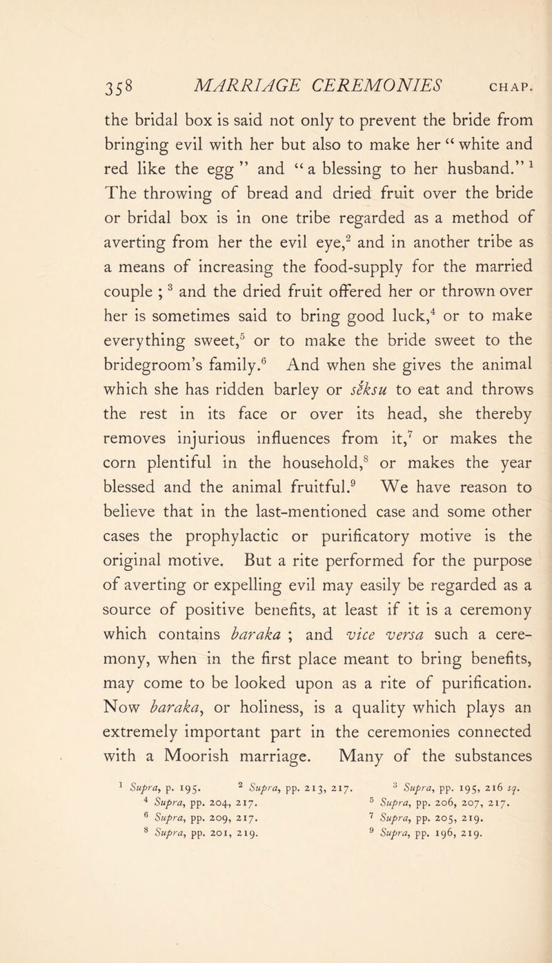 the bridal box is said not only to prevent the bride from bringing evil with her but also to make her “ white and red like the egg ” and u a blessing to her husband.” 1 The throwing of bread and dried fruit over the bride or bridal box is in one tribe regarded as a method of averting from her the evil eye,2 and in another tribe as a means of increasing the food-supply for the married couple ;3 and the dried fruit offered her or thrown over her is sometimes said to bring good luck,4 or to make everything sweet,5 or to make the bride sweet to the bridegroom’s family.6 And when she gives the animal which she has ridden barley or seksu to eat and throws the rest in its face or over its head, she thereby removes injurious influences from it,7 or makes the corn plentiful in the household,8 or makes the year blessed and the animal fruitful.9 We have reason to believe that in the last-mentioned case and some other cases the prophylactic or purificatory motive is the original motive. But a rite performed for the purpose of averting or expelling evil may easily be regarded as a source of positive benefits, at least if it is a ceremony which contains baraka ; and vice versa such a cere- mony, when in the first place meant to bring benefits, may come to be looked upon as a rite of purification. Now baraka, or holiness, is a quality which plays an extremely important part in the ceremonies connected with a Moorish marriage. Many of the substances 1 Supra, p. 195. 2 Supra, pp. 213, 217. 3 Supra, pp. 195, 216 sq. 4 Supra, pp. 204, 217. 5 Supra, pp. 206, 207, 217. 6 Supra, pp. 209, 217. 7 Supra, pp. 205, 219. 8 Supra, pp. 201, 219. 9 Supra, pp. 196, 219.