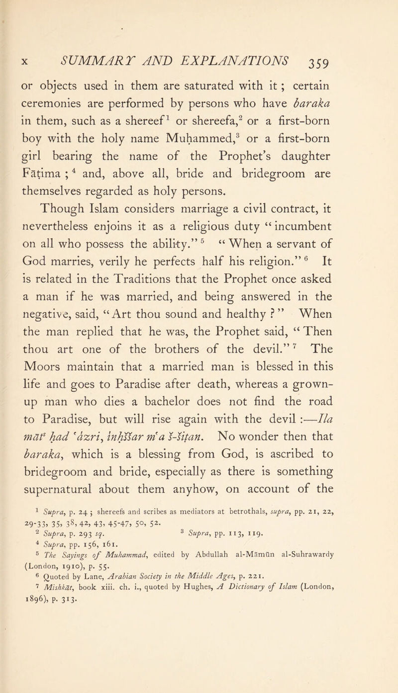 or objects used in them are saturated with it; certain ceremonies are performed by persons who have baraka in them, such as a shereef1 or shereefa,2 or a first-born boy with the holy name Muhammed,3 or a first-born girl bearing the name of the Prophet’s daughter Fatima ;4 and, above all, bride and bridegroom are themselves regarded as holy persons. Though Islam considers marriage a civil contract, it nevertheless enjoins it as a religious duty “ incumbent on all who possess the ability.” 5 “ When a servant of God marries, verily he perfects half his religion.” 6 It is related in the Traditions that the Prophet once asked a man if he was married, and being answered in the negative, said, “Art thou sound and healthy ? ” When the man replied that he was, the Prophet said, “ Then thou art one of the brothers of the devil.”7 The Moors maintain that a married man is blessed in this life and goes to Paradise after death, whereas a grown- up man who dies a bachelor does not find the road to Paradise, but will rise again with the devil :—Ila maf had fazri, inhs^ar rria J-Jitan. No wonder then that baraka, which is a blessing from God, is ascribed to bridegroom and bride, especially as there is something supernatural about them anyhow, on account of the 1 Supra, p. 24 ; shereefs and scribes as mediators at betrothals, supra, pp. 21, 22, 29-33. 35. 38. 42, 43, 45-47, 50, 52. 2 Supra, p. 293 sq. 3 Supra, pp. 113, 119. 4 Supra, pp. 156, 161. 5 The Sayings of Muhammad, edited by Abdullah al-Mamun al-Suhrawardy (London, 1910), p. 55. 6 Quoted by Lane, Arabian Society in the Middle Ages, p. 221. 7 Mishkat, book xiii. ch. i., quoted by Hughes, A Dictionary of Islam (London, 1896), p. 313.
