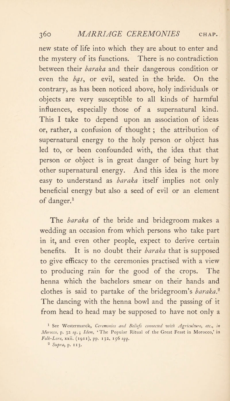 new state of life into which they are about to enter and the mystery of its functions. There is no contradiction between their baraka and their dangerous condition or even the bqs, or evil, seated in the bride. On the contrary, as has been noticed above, holy individuals or objects are very susceptible to all kinds of harmful influences, especially those of a supernatural kind. This I take to depend upon an association of ideas or, rather, a confusion of thought ; the attribution of supernatural energy to the holy person or object has led to, or been confounded with, the idea that that person or object is in great danger of being hurt by other supernatural energy. And this idea is the more easy to understand as baraka itself implies not only beneficial energy but also a seed of evil or an element of danger.1 The baraka of the bride and bridegroom makes a wedding an occasion from which persons who take part in it, and even other people, expect to derive certain benefits. It is no doubt their baraka that is supposed to give efficacy to the ceremonies practised with a view to producing rain for the good of the crops. The henna which the bachelors smear on their hands and clothes is said to partake of the bridegroom's baraka.2 The dancing with the henna bowl and the passing of it from head to head may be supposed to have not only a 1 See Westermarck, Ceremonies and Beliefs connected with Agriculture, etc., in Morocco, p. 32 sq. j Idem, ‘The Popular Ritual of the Great Feast in Morocco,’ in Folk-Lore, xxii. (1911), pp. 132, 156 sqq.