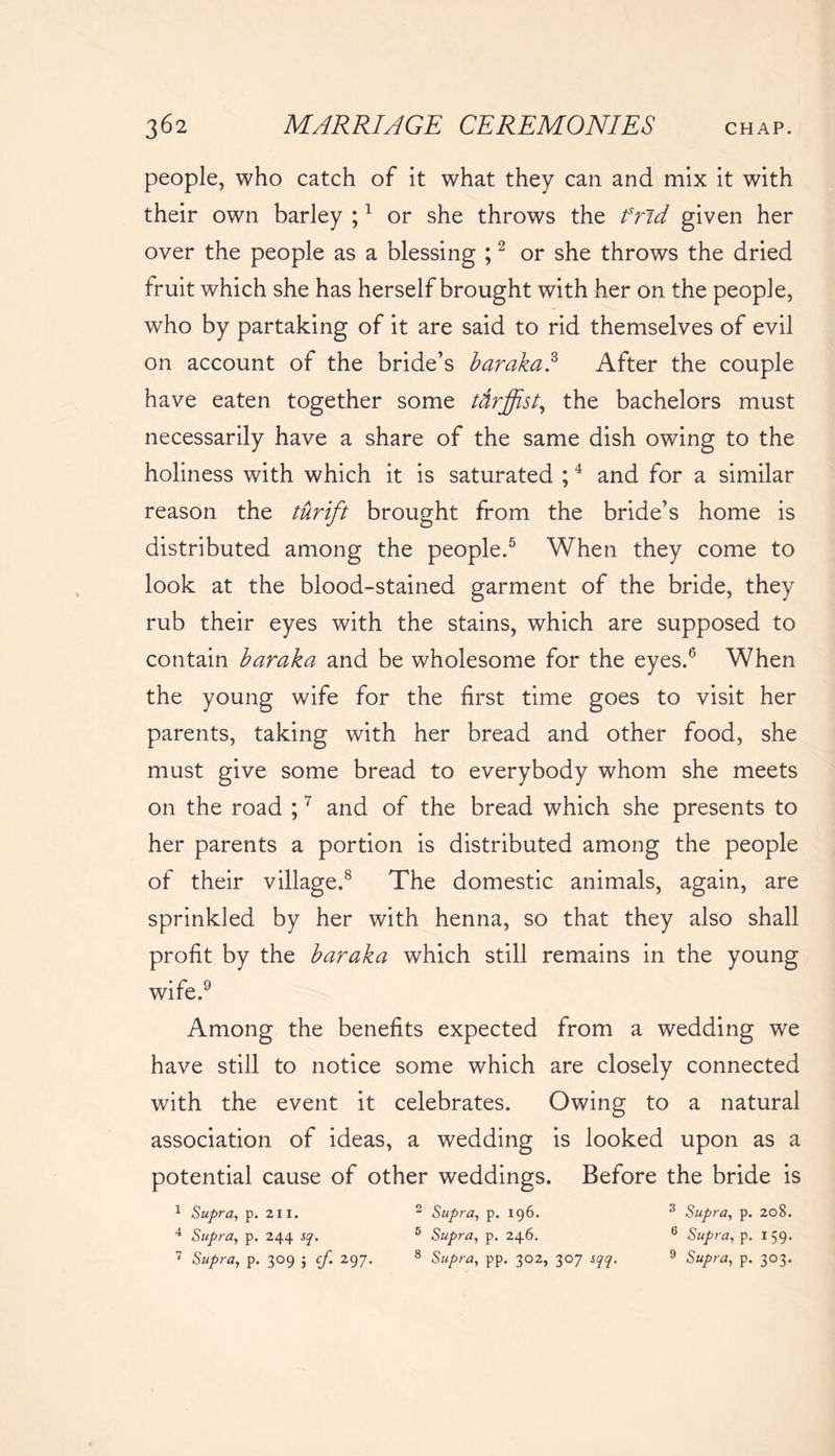 people, who catch of it what they can and mix it with their own barley ;1 or she throws the frid given her over the people as a blessing ;2 or she throws the dried fruit which she has herself brought with her on the people, who by partaking of it are said to rid themselves of evil on account of the bride’s baraka.3 After the couple have eaten together some ttirffist, the bachelors must necessarily have a share of the same dish owing to the holiness with which it is saturated ;4 and for a similar reason the turift brought from the bride’s home is distributed among the people.5 When they come to look at the blood-stained garment of the bride, they rub their eyes with the stains, which are supposed to contain baraka and be wholesome for the eyes.6 When the young wife for the first time goes to visit her parents, taking with her bread and other food, she must give some bread to everybody whom she meets on the road ;7 and of the bread which she presents to her parents a portion is distributed among the people of their village.8 The domestic animals, again, are sprinkled by her with henna, so that they also shall profit by the baraka which still remains in the young wife.9 Among the benefits expected from a wedding we have still to notice some which are closely connected with the event it celebrates. Owing to a natural association of ideas, a wedding is looked upon as a potential cause of other weddings. Before the bride is 1 Supra, p. 211. 2 Supra, p. 196. 3 Supra, p. 208. 4 Supra, p. 244 sq. 5 Supra, p. 246. 6 Supra, p. 159. 7 Supra, p. 309 $ cf. 297. 8 Supra, pp. 302, 307 sqq. 9 Supra, p. 303.