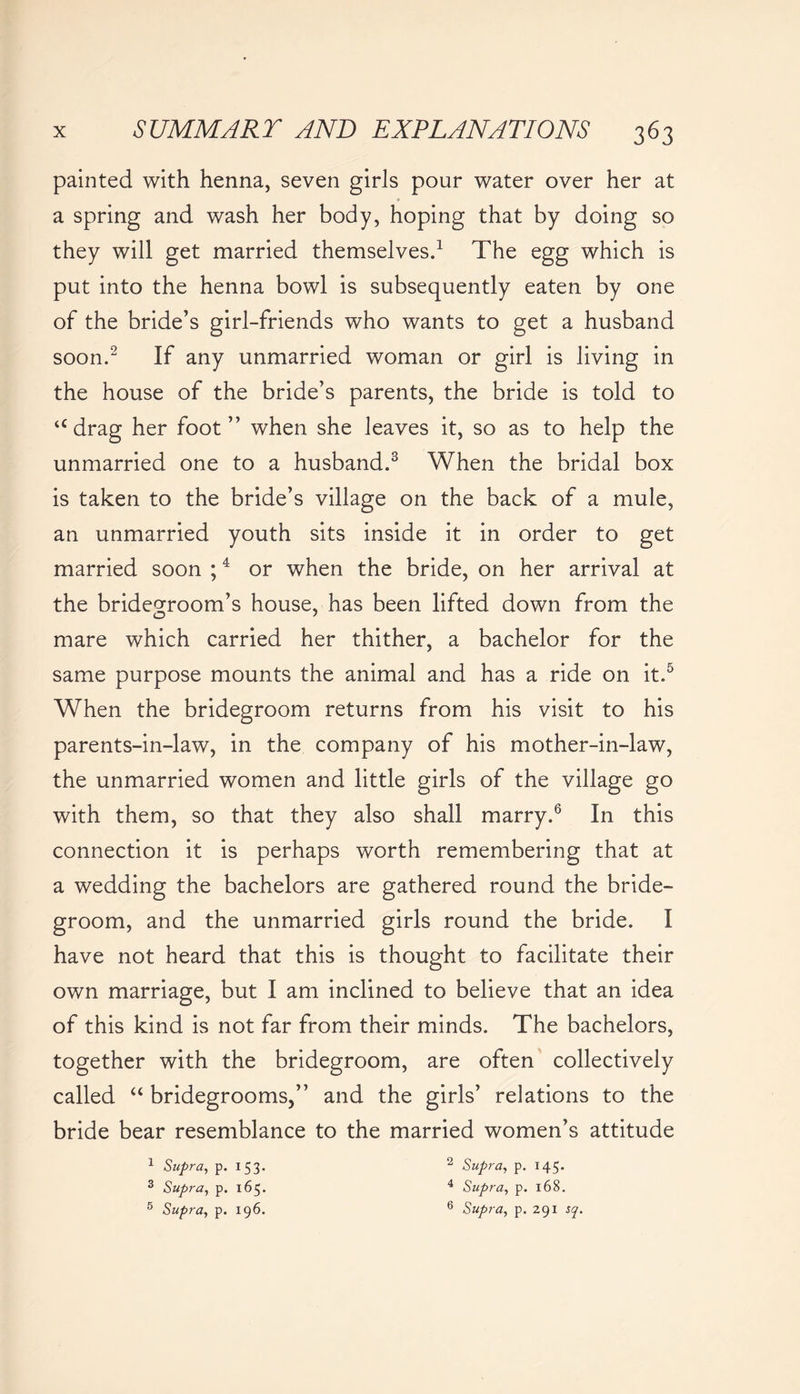 painted with henna, seven girls pour water over her at a spring and wash her body, hoping that by doing so they will get married themselves.1 The egg which is put into the henna bowl is subsequently eaten by one of the bride’s girl-friends who wants to get a husband soon.2 If any unmarried woman or girl is living in the house of the bride’s parents, the bride is told to udrag her foot” when she leaves it, so as to help the unmarried one to a husband.3 When the bridal box is taken to the bride’s village on the back of a mule, an unmarried youth sits inside it in order to get married soon ;4 or when the bride, on her arrival at the bridegroom’s house, has been lifted down from the mare which carried her thither, a bachelor for the same purpose mounts the animal and has a ride on it.5 When the bridegroom returns from his visit to his parents-in-law, in the company of his mother-in-law, the unmarried women and little girls of the village go with them, so that they also shall marry.6 In this connection it is perhaps worth remembering that at a wedding the bachelors are gathered round the bride- groom, and the unmarried girls round the bride. I have not heard that this is thought to facilitate their own marriage, but I am inclined to believe that an idea of this kind is not far from their minds. The bachelors, together with the bridegroom, are often collectively called “ bridegrooms,” and the girls’ relations to the bride bear resemblance to the married women’s attitude 1 Supra, p. I53* 3 Supra, p. 165. 5 Supra, p. 196. 2 Supra, p. 145. 4 Supra, p. 168. 6 Supra, p. 291 sq.