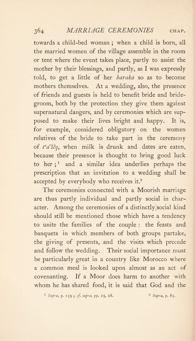 towards a child-bed woman ; when a child is born, all the married women of the village assemble in the room or tent where the event takes place, partly to assist the mother by their blessings, and partly, as I was expressly told, to get a little of her baraka so as to become mothers themselves. At a wedding, also, the presence of friends and guests is held to benefit bride and bride- groom, both by the protection they give them against supernatural dangers, and by ceremonies which are sup- posed to make their lives bright and happy. It is, for example, considered obligatory on the women relatives of the bride to take part in the ceremony of t5dfeqy when milk is drunk and dates are eaten, because their presence is thought to bring good luck to her ;1 and a similar idea underlies perhaps the prescription that an invitation to a wedding shall be accepted by everybody who receives it.2 The ceremonies connected with a Moorish marriage are thus partly individual and partly social in char- acter. Among the ceremonies of a distinctly.social kind should still be mentioned those which have a tendency to unite the families of the couple : the feasts and banquets in which members of both groups partake, the giving of presents, and the visits which precede and follow the wedding. Their social importance must be particularly great in a country like Morocco where a common meal is looked upon almost as an act of covenanting. If a Moor does harm to another with whom he has shared food, it is said that God and the