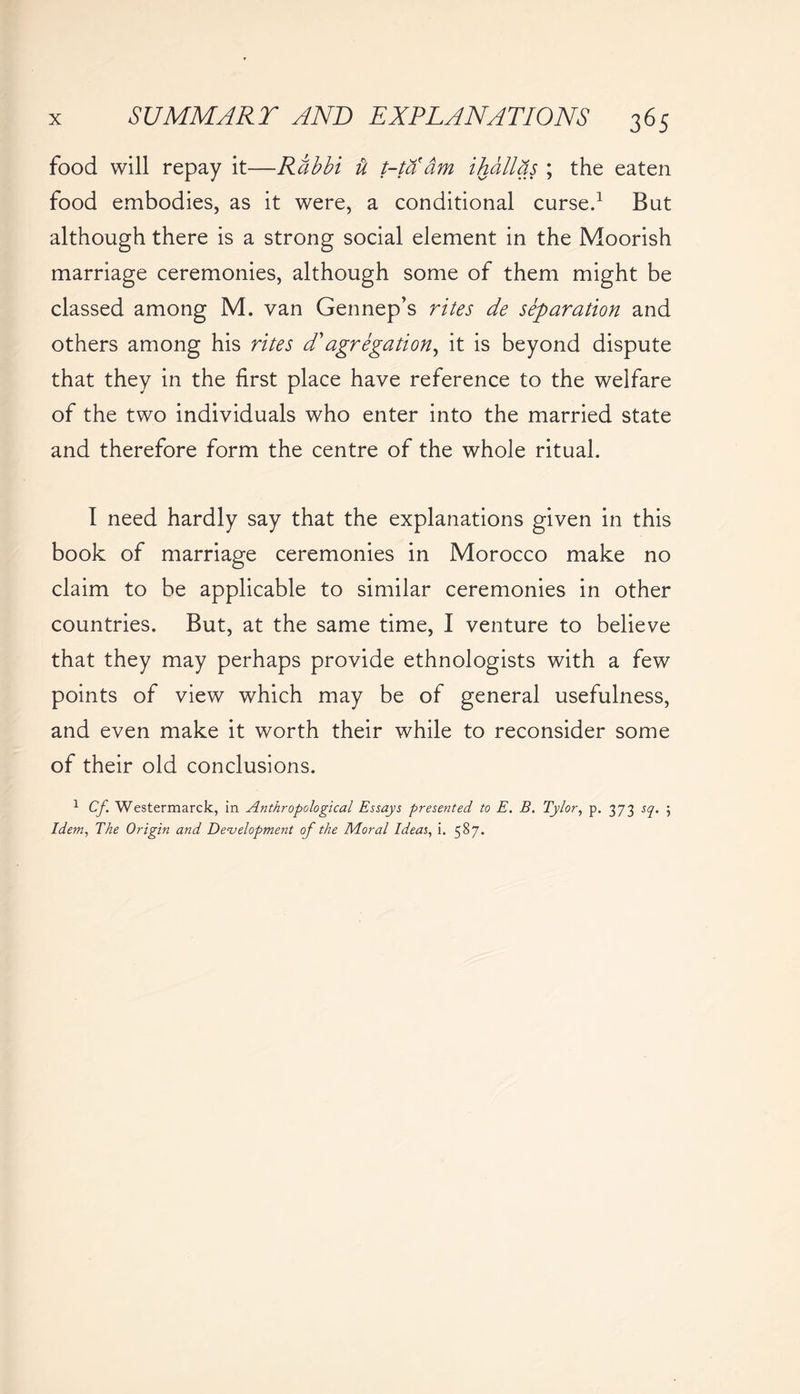 food will repay it—Rabbi ft t-ta dm ihdllqs ; the eaten food embodies, as it were, a conditional curse.1 But although there is a strong social element in the Moorish marriage ceremonies, although some of them might be classed among M. van Gennep’s rites de separation and others among his rites d' agregati on, it is beyond dispute that they in the first place have reference to the welfare of the two individuals who enter into the married state and therefore form the centre of the whole ritual. I need hardly say that the explanations given in this book of marriage ceremonies in Morocco make no claim to be applicable to similar ceremonies in other countries. But, at the same time, I venture to believe that they may perhaps provide ethnologists with a few points of view which may be of general usefulness, and even make it worth their while to reconsider some of their old conclusions. 1 Cf. Westermarck, in Anthropological Essays presented to E. B. Tylor, p. 373 sq. 5 Idem, The Origin and Development of the Moral Ideas, i. 587.