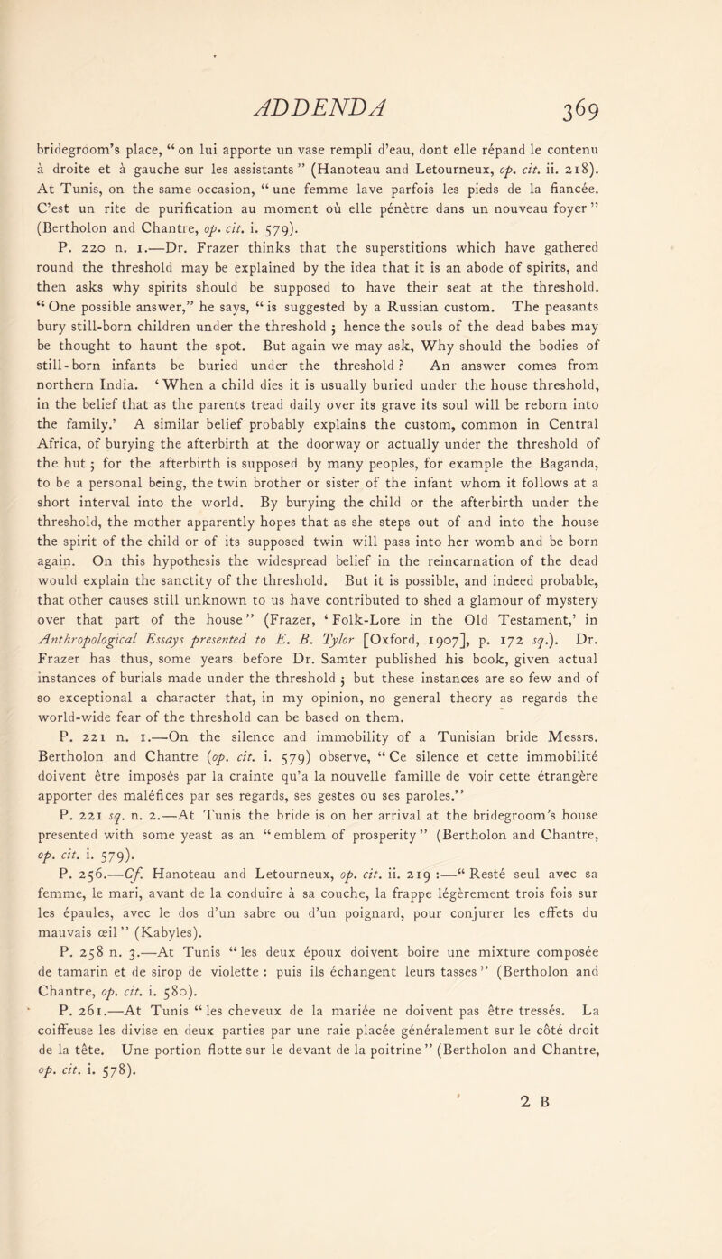 bridegroom’s place, “ on lui apporte un vase rempli d’eau, dont elle repand le contenu a droite et a gauche sur les assistants” (Hanoteau and Letourneux, op. cit. ii. 218). At Tunis, on the same occasion, “ une femme lave parfois les pieds de la fiancee. C’est un rite de purification au moment ou elle pen^tre dans un nouveau foyer ” (Bertholon and Chantre, op. cit. i. 579). P. 220 n. 1.—Dr. Frazer thinks that the superstitions which have gathered round the threshold may be explained by the idea that it is an abode of spirits, and then asks why spirits should be supposed to have their seat at the threshold. “One possible answer,” he says, “is suggested by a Russian custom. The peasants bury still-born children under the threshold $ hence the souls of the dead babes may be thought to haunt the spot. But again we may ask, Why should the bodies of still-born infants be buried under the threshold? An answer comes from northern India. ‘When a child dies it is usually buried under the house threshold, in the belief that as the parents tread daily over its grave its soul will be reborn into the family.’ A similar belief probably explains the custom, common in Central Africa, of burying the afterbirth at the doorway or actually under the threshold of the hut ; for the afterbirth is supposed by many peoples, for example the Baganda, to be a personal being, the twin brother or sister of the infant whom it follows at a short interval into the world. By burying the child or the afterbirth under the threshold, the mother apparently hopes that as she steps out of and into the house the spirit of the child or of its supposed twin will pass into her womb and be born again. On this hypothesis the widespread belief in the reincarnation of the dead would explain the sanctity of the threshold. But it is possible, and indeed probable, that other causes still unknown to us have contributed to shed a glamour of mystery over that part of the house” (Frazer, ‘Folk-Lore in the Old Testament,’ in Anthropological Essays presented to E. B. Tylor [Oxford, 1907], p. 172 sql). Dr. Frazer has thus, some years before Dr. Samter published his book, given actual instances of burials made under the threshold ; but these instances are so few and of so exceptional a character that, in my opinion, no general theory as regards the world-wide fear of the threshold can be based on them. P. 221 n. 1.—'On the silence and immobility of a Tunisian bride Messrs. Bertholon and Chantre [op. cit. i. 579) observe, “ Ce silence et cette immobility doivent etre imposes par la crainte qu’a la nouvelle famille de voir cette etrangere apporter des malefices par ses regards, ses gestes ou ses paroles.” P. 221 sq. n. 2.—At Tunis the bride is on her arrival at the bridegroom’s house presented with some yeast as an “ emblem of prosperity” (Bertholon and Chantre, op. cit. i. 579). P. 256.—Cf. Hanoteau and Letourneux, op. cit. ii. 219 :—“ Reste seul avec sa femme, le mari, avant de la conduire a sa couche, la frappe legerement trois fois sur les epaules, avec le dos d’un sabre ou d’un poignard, pour conjurer les effets du mauvais ceil” (Kabyles). P. 258 n. 3.—At Tunis “les deux epoux doivent boire une mixture composee de tamarin et de sirop de violette : puis ils echangent leurs tasses ” (Bertholon and Chantre, op. cit. i. 580). P. 261.—At Tunis “les cheveux de la mariee ne doivent pas etre tresses. La coiffeuse les divise en deux parties par une raie placee generalement sur le cot£ droit de la tete. Une portion flotte sur le devant de la poitrine ” (Bertholon and Chantre, op. cit. i. 578).
