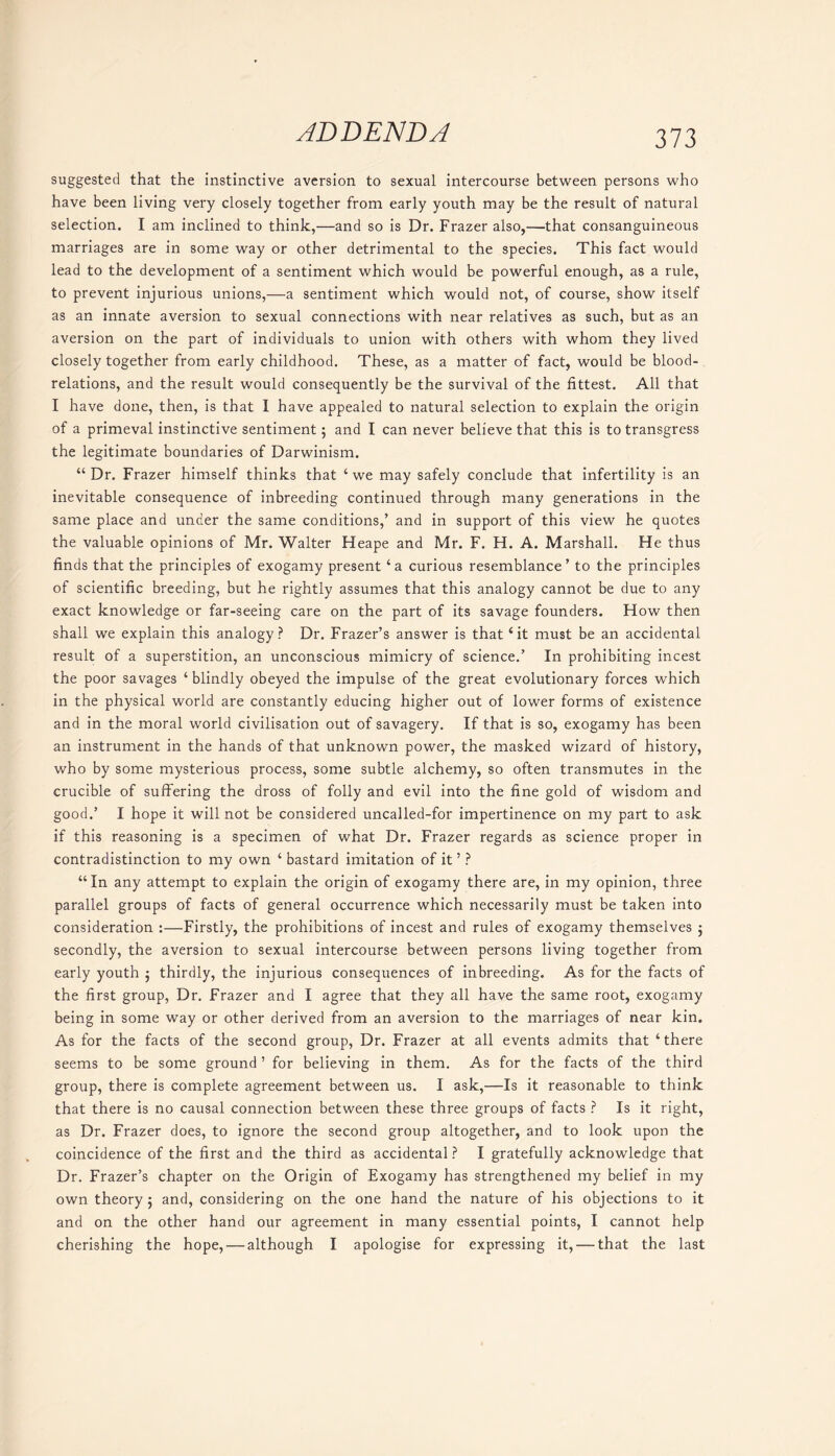 suggested that the instinctive aversion to sexual intercourse between persons who have been living very closely together from early youth may be the result of natural selection. I am inclined to think,—and so is Dr. Frazer also,—that consanguineous marriages are in some way or other detrimental to the species. This fact would lead to the development of a sentiment which would be powerful enough, as a rule, to prevent injurious unions,—a sentiment which would not, of course, show itself as an innate aversion to sexual connections with near relatives as such, but as an aversion on the part of individuals to union with others with whom they lived closely together from early childhood. These, as a matter of fact, would be blood- relations, and the result would consequently be the survival of the fittest. All that I have done, then, is that I have appealed to natural selection to explain the origin of a primeval instinctive sentiment 5 and I can never believe that this is to transgress the legitimate boundaries of Darwinism. “ Dr. Frazer himself thinks that ‘ we may safely conclude that infertility is an inevitable consequence of inbreeding continued through many generations in the same place and under the same conditions,’ and in support of this view he quotes the valuable opinions of Mr. Walter Heape and Mr. F. H. A. Marshall. He thus finds that the principles of exogamy present ‘a curious resemblance’ to the principles of scientific breeding, but he rightly assumes that this analogy cannot be due to any exact knowledge or far-seeing care on the part of its savage founders. How then shall we explain this analogy? Dr. Frazer’s answer is that ‘it must be an accidental result of a superstition, an unconscious mimicry of science.’ In prohibiting incest the poor savages ‘blindly obeyed the impulse of the great evolutionary forces which in the physical world are constantly educing higher out of lower forms of existence and in the moral world civilisation out of savagery. If that is so, exogamy has been an instrument in the hands of that unknown power, the masked wizard of history, who by some mysterious process, some subtle alchemy, so often transmutes in the crucible of suffering the dross of folly and evil into the fine gold of wisdom and good.’ I hope it will not be considered uncalled-for impertinence on my part to ask if this reasoning is a specimen of what Dr. Frazer regards as science proper in contradistinction to my own ‘ bastard imitation of it ’ ? “In any attempt to explain the origin of exogamy there are, in my opinion, three parallel groups of facts of general occurrence which necessarily must be taken into consideration :—Firstly, the prohibitions of incest and rules of exogamy themselves j secondly, the aversion to sexual intercourse between persons living together from early youth $ thirdly, the injurious consequences of inbreeding. As for the facts of the first group, Dr. Frazer and I agree that they all have the same root, exogamy being in some way or other derived from an aversion to the marriages of near kin. As for the facts of the second group, Dr. Frazer at all events admits that ‘there seems to be some ground ’ for believing in them. As for the facts of the third group, there is complete agreement between us. I ask,—Is it reasonable to think that there is no causal connection between these three groups of facts ? Is it right, as Dr. Frazer does, to ignore the second group altogether, and to look upon the coincidence of the first and the third as accidental? I gratefully acknowledge that Dr. Frazer’s chapter on the Origin of Exogamy has strengthened my belief in my own theory 5 and, considering on the one hand the nature of his objections to it and on the other hand our agreement in many essential points, I cannot help cherishing the hope, — although I apologise for expressing it, — that the last
