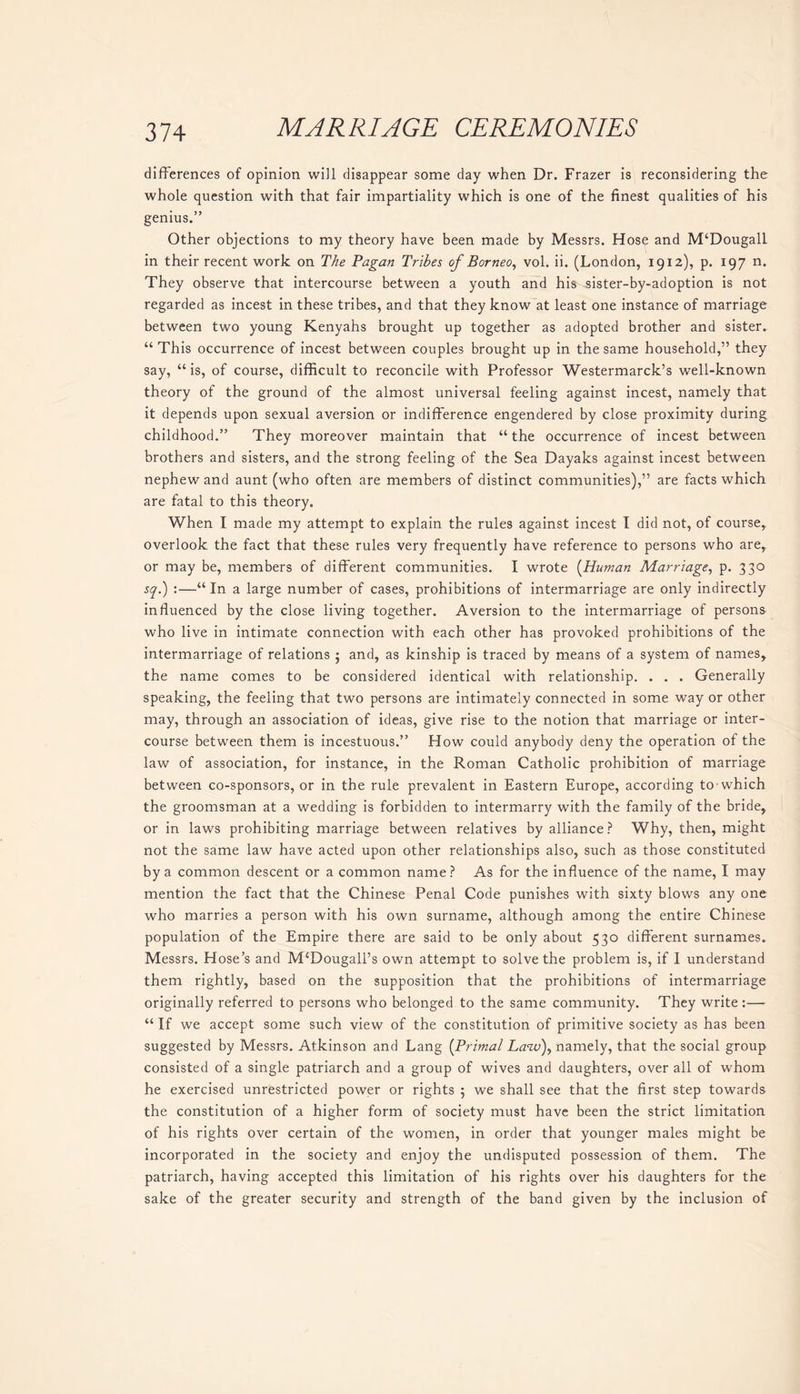 differences of opinion will disappear some day when Dr. Frazer is reconsidering the whole question with that fair impartiality which is one of the finest qualities of his genius.” Other objections to my theory have been made by Messrs. Hose and M‘Dougall in their recent work on The Pagan Tribes of Borneo, vol. ii. (London, 1912), p. 197 n. They observe that intercourse between a youth and his sister-by-adoption is not regarded as incest in these tribes, and that they know at least one instance of marriage between two young Kenyahs brought up together as adopted brother and sister. “This occurrence of incest between couples brought up in the same household,” they say, “ is, of course, difficult to reconcile with Professor Westermarck’s well-known theory of the ground of the almost universal feeling against incest, namely that it depends upon sexual aversion or indifference engendered by close proximity during childhood.” They moreover maintain that “ the occurrence of incest between brothers and sisters, and the strong feeling of the Sea Dayaks against incest between nephew and aunt (who often are members of distinct communities),” are facts which are fatal to this theory. When I made my attempt to explain the rules against incest I did not, of course, overlook the fact that these rules very frequently have reference to persons who are, or may be, members of different communities. I wrote (Human Marriage, p. 330 sq.) :—“In a large number of cases, prohibitions of intermarriage are only indirectly influenced by the close living together. Aversion to the intermarriage of persons who live in intimate connection with each other has provoked prohibitions of the intermarriage of relations ; and, as kinship is traced by means of a system of names, the name comes to be considered identical with relationship. . . . Generally speaking, the feeling that two persons are intimately connected in some way or other may, through an association of ideas, give rise to the notion that marriage or inter- course between them is incestuous.” How could anybody deny the operation of the law of association, for instance, in the Roman Catholic prohibition of marriage between co-sponsors, or in the rule prevalent in Eastern Europe, according to which the groomsman at a wedding is forbidden to intermarry with the family of the bride, or in laws prohibiting marriage between relatives by alliance? Why, then, might not the same law have acted upon other relationships also, such as those constituted by a common descent or a common name? As for the influence of the name, I may mention the fact that the Chinese Penal Code punishes with sixty blows any one who marries a person with his own surname, although among the entire Chinese population of the Empire there are said to be only about 530 different surnames. Messrs. Hose’s and M‘Dougall’s own attempt to solve the problem is, if I understand them rightly, based on the supposition that the prohibitions of intermarriage originally referred to persons who belonged to the same community. They write:— “ If we accept some such view of the constitution of primitive society as has been suggested by Messrs. Atkinson and Lang (Primal Law), namely, that the social group consisted of a single patriarch and a group of wives and daughters, over all of whom he exercised unrestricted power or rights ; we shall see that the first step towards the constitution of a higher form of society must have been the strict limitation of his rights over certain of the women, in order that younger males might be incorporated in the society and enjoy the undisputed possession of them. The patriarch, having accepted this limitation of his rights over his daughters for the sake of the greater security and strength of the band given by the inclusion of