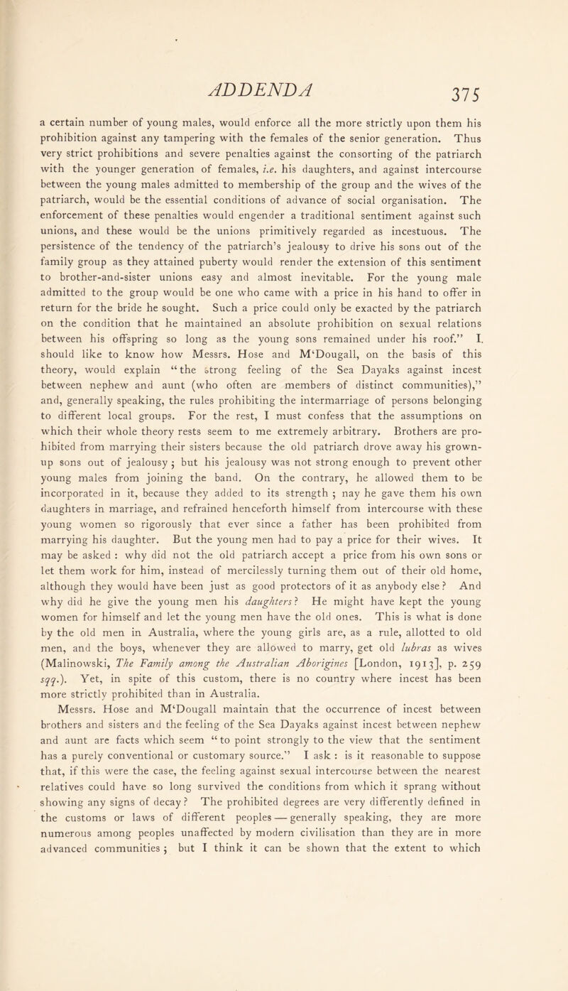 a certain number of young males, would enforce all the more strictly upon them his prohibition against any tampering with the females of the senior generation. Thus very strict prohibitions and severe penalties against the consorting of the patriarch with the younger generation of females, i.e. his daughters, and against intercourse between the young males admitted to membership of the group and the wives of the patriarch, would be the essential conditions of advance of social organisation. The enforcement of these penalties would engender a traditional sentiment against such unions, and these would be the unions primitively regarded as incestuous. The persistence of the tendency of the patriarch’s jealousy to drive his sons out of the family group as they attained puberty would render the extension of this sentiment to brother-and-sister unions easy and almost inevitable. For the young male admitted to the group would be one who came with a price in his hand to offer in return for the bride he sought. Such a price could only be exacted by the patriarch on the condition that he maintained an absolute prohibition on sexual relations between his offspring so long as the young sons remained under his roof.” I. should like to know how Messrs. Hose and M‘Dougall, on the basis of this theory, would explain “ the strong feeling of the Sea Dayaks against incest between nephew and aunt (who often are members of distinct communities),” and, generally speaking, the rules prohibiting the intermarriage of persons belonging to different local groups. For the rest, I must confess that the assumptions on which their whole theory rests seem to me extremely arbitrary. Brothers are pro- hibited from marrying their sisters because the old patriarch drove away his grown- up sons out of jealousy ; but his jealousy was not strong enough to prevent other young males from joining the band. On the contrary, he allowed them to be incorporated in it, because they added to its strength ; nay he gave them his own daughters in marriage, and refrained henceforth himself from intercourse with these young women so rigorously that ever since a father has been prohibited from marrying his daughter. But the young men had to pay a price for their wives. It may be asked : why did not the old patriarch accept a price from his own sons or let them work for him, instead of mercilessly turning them out of their old home, although they would have been just as good protectors of it as anybody else ? And why did he give the young men his daughters ? He might have kept the young women for himself and let the young men have the old ones. This is what is done by the old men in Australia, where the young girls are, as a rule, allotted to old men, and the boys, whenever they are allowed to marry, get old lubras as wives (Malinowski, The Family among the Australian Aborigines [London, 1913], p. 259 sqq.). Yet, in spite of this custom, there is no country where incest has been more strictly prohibited than in Australia. Messrs. Hose and M‘Dougall maintain that the occurrence of incest between brothers and sisters and the feeling of the Sea Dayaks against incest between nephew and aunt are facts which seem “ to point strongly to the view that the sentiment has a purely conventional or customary source.” I ask : is it reasonable to suppose that, if this were the case, the feeling against sexual intercourse between the nearest relatives could have so long survived the conditions from which it sprang without showing any signs of decay? The prohibited degrees are very differently defined in the customs or laws of different peoples — generally speaking, they are more numerous among peoples unaffected by modern civilisation than they are in more advanced communities j but I think it can be shown that the extent to which