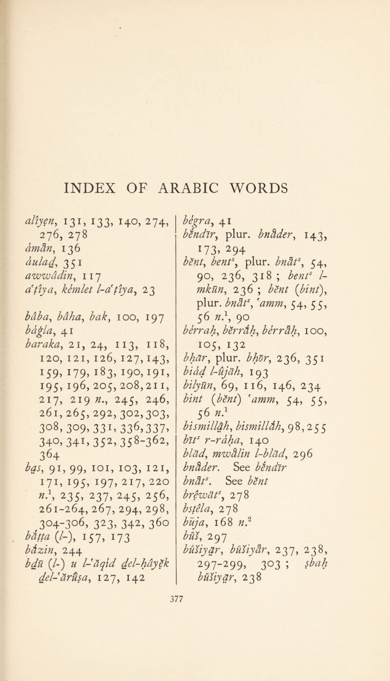 INDEX OF ARABIC WORDS allyen, 131, 133, 140, 274, 276, 278 arndn, 136 dulad, 351 awwddin, 117 cftiya, kemlet l-dtiya, 23 to to, toto, to£, 100, 197 bdgla, 41 bar aka, 21, 24, 113, 118, 120, I 2 I, 126, 127,143, x59» 09. i83> O0.19c 195, 196, 205, 208, 21 I, 217, 219 Z/., 245, 246, 261,265,292,302,303, 308,309,331,336,337, 340,341.352.358-362, 364 has, 91, 99, 1 o 1, 103, 121, 171, 195, 197, 217, 220 «.\ 235, 237, 245, 256, 261-264, 267, 294, 298, ,3°4-3°6> 323. 342, 36° (/-), 157, 173 bdzin, 244 bdu (/-) # l-tiqid del-hay£k del- dr us a, 127, 142 begra, 41 bendir, plur. bndder, 143, x73> 294 to/, bent\ plur. to to, 54, 90, 236, 318 ; bent3 l- mkun, 236 ; tozz/ {bint), plur. bnats, 'amm, 54, 55, 56 zz.1, 90 b err ah, bSrrih, berrdh, 100, 105, 132 bhdr, plur. bhfir, 236, 351 bldd l-ujdh, 193 bilyun, 69, 116, 146, 234 to/ (bent) 'amm, 54, 55, 56 zz.1 bismilldh, bismilldh, 98,255 bits r-raha, 140 blad, mwdlln l-blad, 296 bndder. See bendir bnats. See bdnt brewdt3, 278 bstela, 278 ^zz/zz, 168 zz.2 tor, 297 bully nr, bully dr, 237, 238, 297-299, 303 ; bUliynr, 238