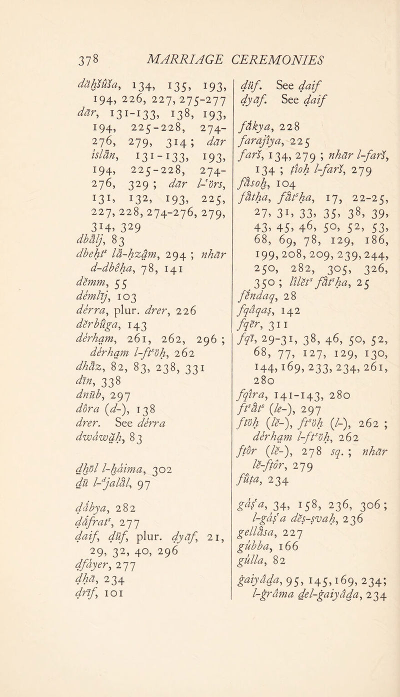 dcihsula, 134, 135, 193, 194, 226, 227,275-277 day, 131-133, 138, 193, 194, 225-228, 274- 276, 279, 314; dar Man, 131-133, 193, 194, 225-228, 274- 276, 329 ; dar l-'ors, x32> 193. 225, 227, 228, 274-276, 279, 314. 329 dbtilj, 83 dbehf la-hzdm, 294 ; r^r d-dbeha, 78, 141 demm, 55 demlij, 103 derra, plur. 226 derbdga, 143 derhqm, 261, 262, 296 ; derhqm l-ff'dh, 262 dhaz, 82, 83, 238, 331 338 dnub, 297 (V-), 138 dfar. See derra dwawqh, 83 dhol l-hdima, 302 du l-djaldl, 97 dcibya, 282 ddfraf, 277 4^f dilf plur. dyaf 21, 29, 32, 40, 296 dfdyer, 277 dha, 234 dr if 101 dilf. See /z/ dyaf. See daif fdkya, 228 farajtya, 225 /^rJ, 134, 279 ; l-fari, 134 ; tioh 1-farS., 279 fdsoh, 104 ftitha, fbfha, 17, 22-25, 27. 3i, 33. 35. 38, 39. 43. 45. 46> 5°. 52> S3. 68, 69, 78, 129, 186, 199,208,209,239,244, 250, 282, 305, 326, 350 ; lillt* jUfha, 25 fendaq, 28 fqdqas, 142 /yer, 311 fql, 29-31, 38, 46, 50, 52, 68, 77, 127, 129, 130, 144,169, 233, 234, 261, 280 fqua, 141-143, 280 (/<?-), 297 ftoh (#-), /«$ (/-), 262 ; derhqm l-ftsoh, 262 //dr (/<?-), 278 57. ; nhar le-ftor, 279 futa, 234 £#*, 34, T58> 236> 3°6; l-gasa des-svah, 236 geilhsa, 227 gubba, 166 gull a, 82 gaiydda, 95, 145,169, 234; l-grdma del-gaiydda, 234