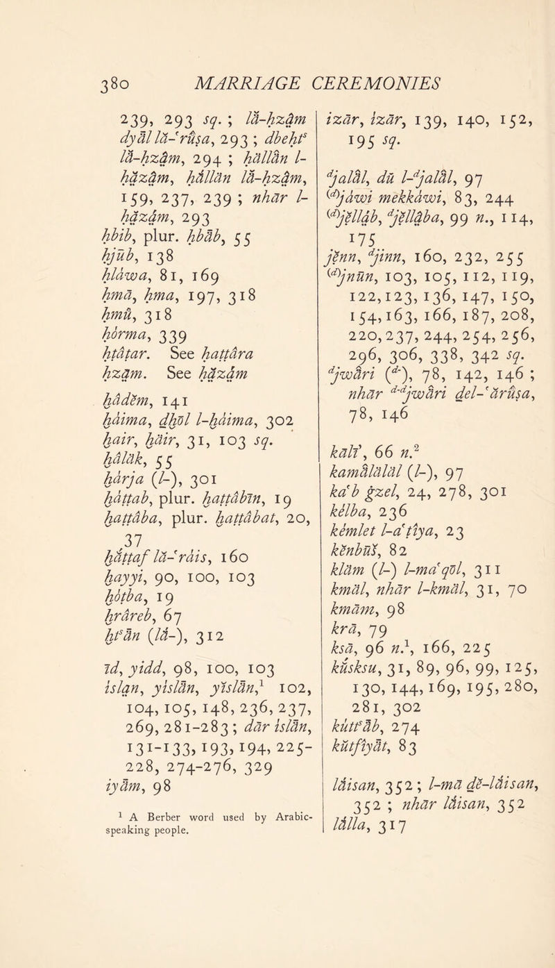 239, 293 sq. ; la-hzdm dydllti-rilsa, 293 ; dbehts la-hztim, 294 ; Milan l- hdztim, Milan Iti-hzam, 159> 237> 239 ; /- hazam, 293 hbib, plur. hbab, 55 hjub, 138 hlawa, 81, 169 hma^ hma, 197, 318 hmit, 318 horma, 339 htatar. See Mttara • • • • • • hzam. See hdzdm • •• • •» •• hadem, 141 haima, dhol l-haima, 302 tor, tor, 31, 103 J7. Ikdlak, 55 Air/'a (/-), 301 hattab, plur. hattabin, 19 hattdba, plur. hattdbat, 20, ,37 hattaf Id- rdis, 160 hayyi, 90, 100, 103 hotba, 19 hrareb, 67 Man (lb-), 312 id, yidd, 98, 100, 103 itor, yislan, yislan,1 102, 104, 105, 148, 236, 237, 269, 281-283 ; to wto, I3I_I33>193> 194, 225 228, 274-276, 329 ryJw, 98 1 A Berber word used by Arabic- speaking people. z%^r? 139, 140, 152, T95 djalal, du l-djalal, 97 ^jawi mekkdwi, 83, 244 {d)jellab, djelldba, 99 r.? 114, I75.. j/to, 160, 232, 255 {d)jnun, 103, 105, 112, 119, 122,123,136,147,150, 154,163, 166, 187, 208, 220,237, 244, 254, 256, . 296> 3°6, 338> 342 djwari (^), 78, 142, 146 ; nhar d'djwtiri del- ardsa, 78, 146 66 r.2 kamalalal (/-), 97 kab gzel, 24, 278, 301 kelba, 236 kemlet l-atiya, 23 kenbud, 82 tow (/-) l-maqdl, 311 to$/, to?r l-kmal, 31, 70 kmam, 98 79 ksa, 96 r.1, 166, 225 ktisksu, 31, 89, 96, 99, 125, 130, 144,169, 195, 280, 281, 302 kutfab, 274 kutfiytit, 83 Itiisan, 352 ; /-w^ de-ltiisan, 352 ; nMr Itiisan, 352 Itilla, 317