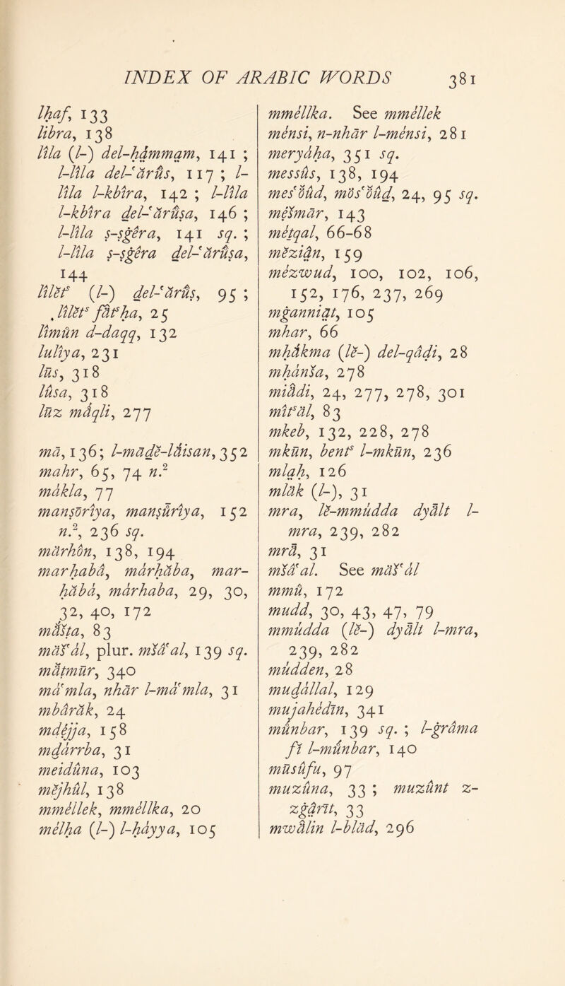 Ihaf, 133 libra, 138 lila (/-) del-hdmmam, 141 ; l-lila del- arils, 117 ; /- lila l-kbira, 142 ; l-lila l-kbira del-dr us a, 146 ; l-lila s-sgera, 141 J7. ; l-lila s-sgera del-arts a, 144 lilef (/-) delJdrus, 95 ; filet5 fdf ha, 25 Umdn d-daqq, 132 luliya, 231 liis, 318 lusa, 318 liiz mdqli, 277 md, 136; l-made-ldisan,^qi mahr, 65,74 «.2 mdklay 77 mansdriya, manstiriya, 152 77.2, 236 Sq. mdrhon, 138, 194 marhaba, marhaba, 772<2r- hdba, marhaba, 29, 30, 32, 40, 172 maita, 83 modal, plur. mXd'al, 139 57. mdtmur, 340 mamla, l-ma'mla, 31 mbdrdk, 24 mdejja, 158 mddrrba, 31 meiduna, 103 mejhul, 138 mmellek, mmellka, 20 melha (/-) l-hayya, 105 mmellka. See mmellek mensi, n-nhar l-mensi, 281 merydha, 351 messus, 138, 194 mesMd, mod dud, 24, 95 sq. melmdr, 143 metqal, 66-68 mezidn, 159 mezwud, 100, 102, 106, 152) ^ 237.269 mganniqt, 105 mhar, 66 mhdkma (/<?-) del-qddi, 28 mharrta, 278 middi, 24, 277, 278, 301 mifal, 83 772/b£, 132, 228, 278 mkun, benf l-mkun, 2 36 mlah, 126 mlak (/-), 31 TTzr^z, le-mmudda dydlt l- mra, 239, 282 31 mda al. See mad dl mmd, 172 mudd, 30, 43, 47^79 mmudda (/<?-) dydlt l-mra, 239, 282 mudden, 28 mudallal, 129 mujahedin, 341 minbar, 139 J7. ; l-grdma ft l-munbar, 140 musufu, 97 muzuna, 33 ; muzunt z- zgdrlt, 33 mwdlin l-blad, 296