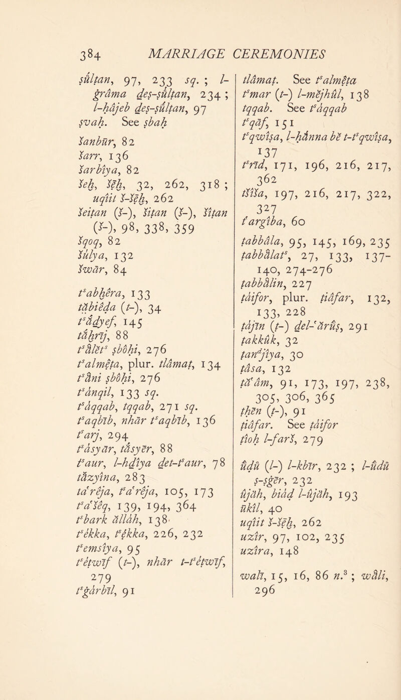 film, 97, 233 sq. ; /- grama des-sdltan, 234 ; l-hajeb des-sultan, 97 svah. See sbah • • • • Janbur, 82 &zrr, 136 sarbiya, 82 32, 262, 318 ; 262 leitan (J-), (/-), (*-)> 98,338,359 82 W/y#, 132 twar, 84 fabhera, 133 tabieda (/-), 34 fddyef 145 tahrij, 88 fdlets sbohi, 276 falmeta, plur. tldmat, 134 /*<?#/ sbtihi, 276 fanqil, 133 J7. fdqqab, tqqab, 271 57. faqbib, nhar tsaqbib, 136 farjy 294 fdsyar, tasyer, 88 ifaur^ l-hdiya det-faur, 78 tdzyina, 283 ta'reja, fareja, 105, 173 /V%, 139, 194, 364 fbark allah, 138' fekka, fdkka^ 226, 232 femsiya, 95 fetwtf (/-), nhar t-fetwif.\ 279 fgarbil, 91 tldmat. See falmita • • • (/-) l-mejhul, 138 tqqab. See fdqqab tsqaf,; 151 fqwisa, l-hdnna be t-fqwisa, *37 171, 196, 216, 217, 362 197, 216, 217, 322, 327 fargtba, 60 tabbdla, 95, 145, 169, 235 tabbdlaf, 27, 133, 137- 140, 274-276 tabbdlin, 227 tdifor, plur. tiafar, 1325 x33> 228 (/-) del- dr us ^ 291 takkuk, 32 tanfiya, 30 Afc#, 132 9r> j73. :97> 238, 3°5> 306, 365 (/-), 91 tiafar. See tdifor ttoh l-far279 tid'd (/-) l-kbir, 232 ; l-udti s-sger, 232 ujah, bidd l-ujdh, 193 40 262 97, 102, 235 uzira, 148 w<z/z, 15, 16, 86 /z.3 ; wdli, 296