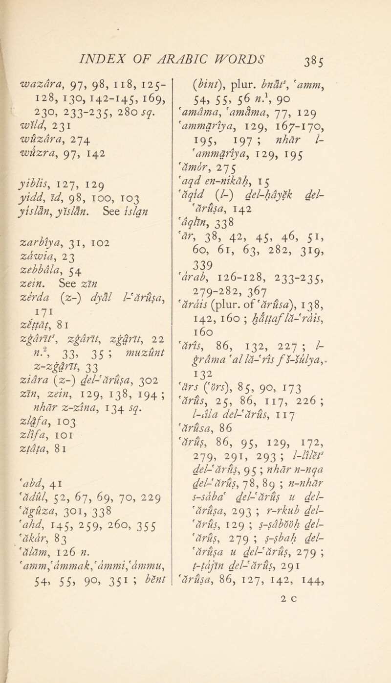 wazdra, 97, 98, 118, 125- 128, 130, 142-145, 169, 23°, 233-235, 280 sq. wild, 231 wtizdra, 274 wdzra, 97, 142 yiblis, 127, 129 yidd, id, 98, 100, 103 yisldn, yisldn. See islan zarbiya, 31, 102 zdwia, 23 zebbdla, 54 zein. See zin zerda (2;-) dydl l-'drbsa, zitmt, 81 zgdrits, zgdrit, zgdrit, 22 n?, 33, 35 ; muzunt z-zgdnt, 33 zidra (2;-) del-drusa, 302 zin, zein, 129, 138, 194; nhdr z-zina, 134 sq. zldfa, 103 zlifa, 101 ztdta, 8 1 fabd, 41 'adul, 52, 67, 69, 70, 229 'dguza, 301, 338 'ahd, 145, 259, 260, 355 'dkar, 83 'alam, 126 n. ' amm,' ammak,' ammi,' dmmu, 54. 5S» 9°> 351 * {bint), plur. 'amm, 54, 55> 56 9° f amdma, (am dm a, 77, 129 f ammariya, 129, 167-170, 195, 197 ; nhdr l- ' ammdriya, 129, 195 'amor, 275 en-nikdh, 15 (/-) del-hdyek del- 'drbsa, 142 '<%/?», 338 «r, 38, 42, 45, 46, 51, 60, 6l, 63, 282, 3I9, 339 'drab, 126-128, 233-235, 279-282, 367 ' dr bis (plur. o i'drusa), 138, 142, 160 ; hattafla-'rais, 160 'arts, 86, 132, 227 ; /- grdma 'alla-ris fl-sulya,. 132 (f0rc), 85, 90, 173 'arbs, 25, 86, 117, 226; l-Ala del-dr us, 117 'drusa, 86 'arus, 86, 95, 129, 172, 279, 291, 293 ; l-lilef del-arus, 95 ; nhdr n-nqa del-arus, 78, 89 ; n-nhar s-sdba' del- arus u del- 'drusa, 293 ; r-rkub del- 'drus, 129 ; s-sdbooh del- 'drus, 279 ; s-sbah del- 'drusa u del-arus, 279 ; t-tajin del-arus, 291 'drusa, 86, 127, 142, 144, 2 c