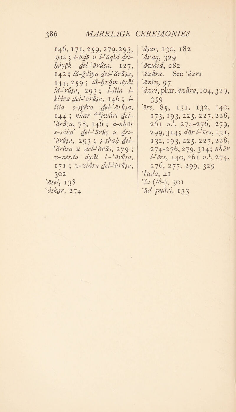 146, 171, 259, 279,293, 302 ; l-bdu u l- aqid del- hay ek del-arusa, 127, 142 ; la-gdiya del- dr us a, 144, 259 ; la-hzdm dyhl l&-rusa, 293 ; l-ltla l- kbira del- arusa, 146 ; /- lila s-sgera del- a? visa, 144 ; nhar d'djwhri del- 'tirusa, 78, 146 ; n-nhar s-sabd del- arus u del- farusa, 293 ; s-sbah del- farusa u del-tirus, 279 ; z-zerda dyM l-'arhsa, 171 ; z-ziara del- arftsa, 302 'Itself 138 *dskar, 274 130, 182 (afaq, 329 faw aid, 282 'azhra. See (aziz, 97 'dzriy plur. azhra, 104, 329, 359 85, 131, 132, 140, 173, 193, 225, 227, 228, 261 0.1, 274-276, 279, 299,314; darl-'ors, 131, 132, 193, 225, 227, 228, 274-276,279,314; /-7rj, 140, 261 0.1, 274, r 276> 277> 299> 329 f buda, 41 7# (/i-), 301 77 qmhri, 133