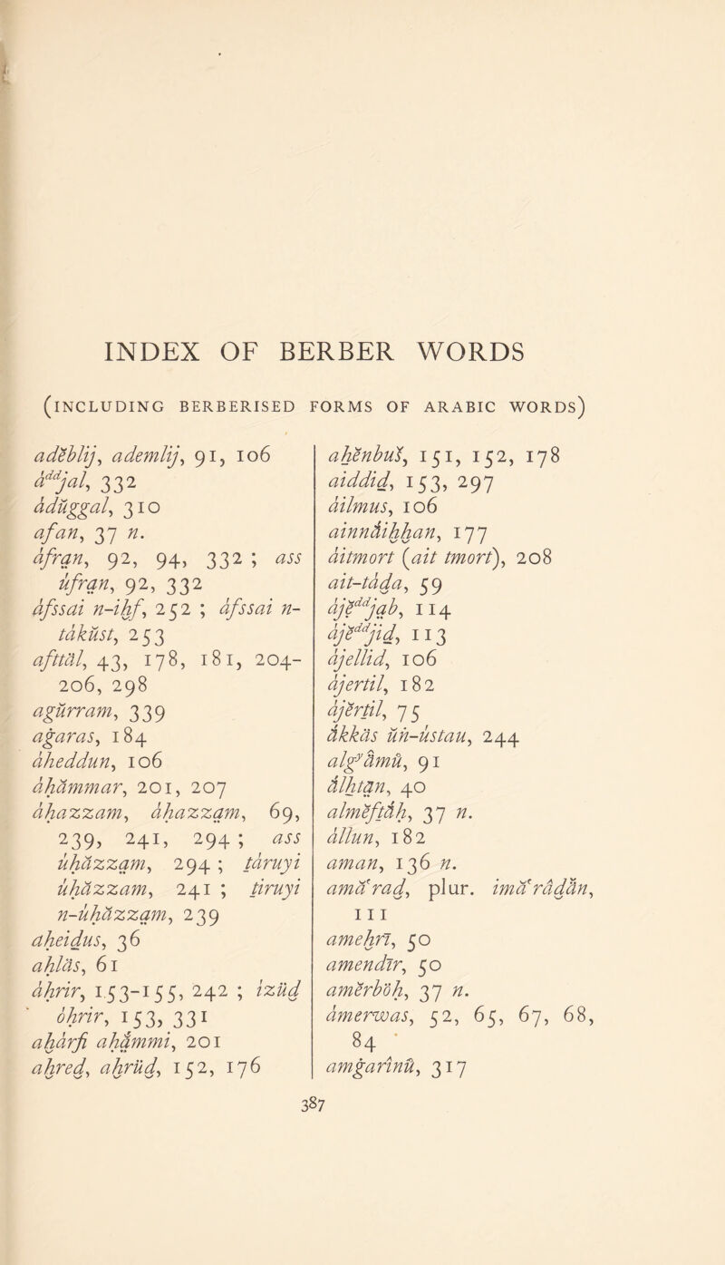 I INDEX OF BERBER WORDS (INCLUDING BERBERISED FORMS OF ARABIC WORDS) adebltj, ademlij, 91, 106 aMjal, 332 dduggal, 310 a fan, 37 n. afran, 92, 94, 332 ; ass ufran, 92, 332 afssai n-ihf', 252 ; dfssai n- tdkust, 253 afttdl, 43, 178, 181, 204- 206, 298 agurram, 339 agar as, 184 ciheddMn, 106 dhammar, 201, 207 dhazzam, dhazzam, 69, 239, 241, 294 ; <235 uhdzzqm, 294 ; tdruyi uhazzam, 241 ; /in/y? n-uhdzzam, 239 aheidus, 36 ahlds, 61 iAnr, 1.53-155, 242 ; 153, 331 ahdrfi ahammi, 201 ahred, ahrud, 152, T7^ ahenbud, 151, 152, i78 aiddid, 153, 297 dilmus, 106 ainndihhan, 177 ditmort {ait tmort), 208 ait-tad a, 59 djeddjab, 114 113 ajellid, 106 djertil, 182 djertil, 7 5 dkkas uh-ustau, 244 algytimd, 91 dlhtqn, 40 almeftdh, 37 dllun, 182 aman, 136 amarad, pJur. ima rddtin, hi amehft, 5° amendir, 50 amerboh, 37 dmerwas, 52, 65, 67, 68, 84 ' amgannU, 317