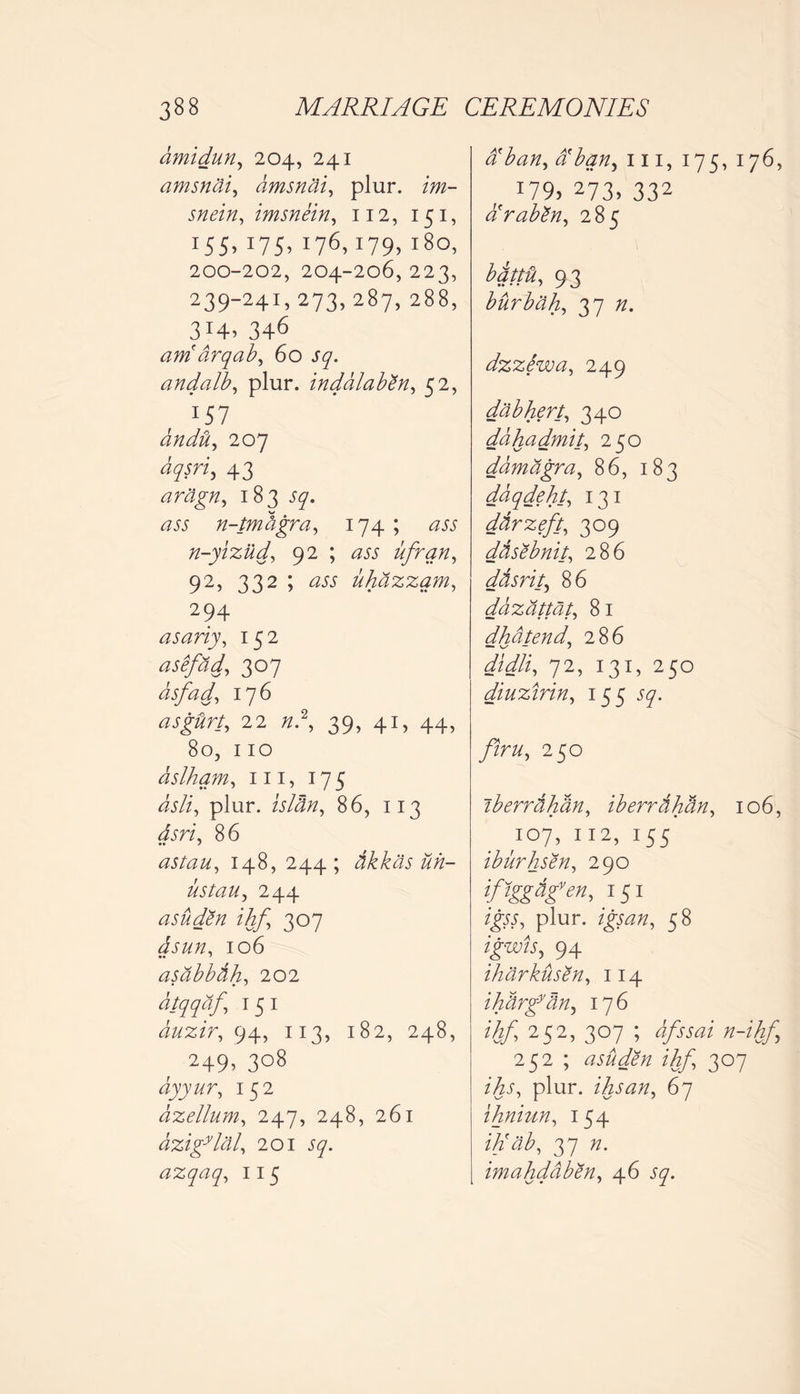amidun, 204, 241 amsnai, amsnai, plur. zw- wi/z, imsnein, 112, 151, 155> 175’ I76>179’ l8o> 200-202, 204-206,223, 239-241,273,287, 288, 3H. 346 am( drqab, 60 J7. andalb, plur. inddlabZn, 52, 157 aridity 207 43 aragn, 183 57. n-tmdgra, 174 ; ^ n-yizud, 92 ; ufran, 92, 332 ; uhdzzam, 294 asariy, 152 asefad, 307 asfad, 176 asg&rt, 22 /z.2, 39, 41, 44, 80, 110 dslham, 111, 175 Jj/i, plur. /j/J#, 86, 113 Jjri, 86 astau, 148, 244; tikkcis uh- ustau, 244 asudZn ihf 307 106 •• * asabbdh, 202 dtqqaf I 5 I duzir, 94, 113, 182, 248, 249, 308 dyyur, 152 dzellum, 247, 248, 261 dzigylal, 201 57. azqaq, 115 a ban, tiban^ 111, 175, 176, 179> 273> 332 dbrabZn, 285 bqttu, 93 bur bah, 37 /z. dzzSwa, 249 dab hert, 340 ddhadmit, 250 damagra, 86, 183 ddqdeht, 131 ddrzeft, 309 ddsebnit, 286 dtisrit, 86 dazattat, 81 dhdtend, 286 didli, 72, 131, 250 diuzirin, 155 57. 2 50 iberrdhan, iberrdhtin, 106, 107, 112, 155 iburhsen, 290 ifigg&fm, 151 igtt, plur. 58 igwis, 94 iharkusen, 114 ihdrgytin, 176 ihf, 252, 307 ; afssai n-ihf 252 ; asuden ihf 307 plur. ihsan, 67 ihniun, 154 ih'ab, 37 imahddben, 46 57.