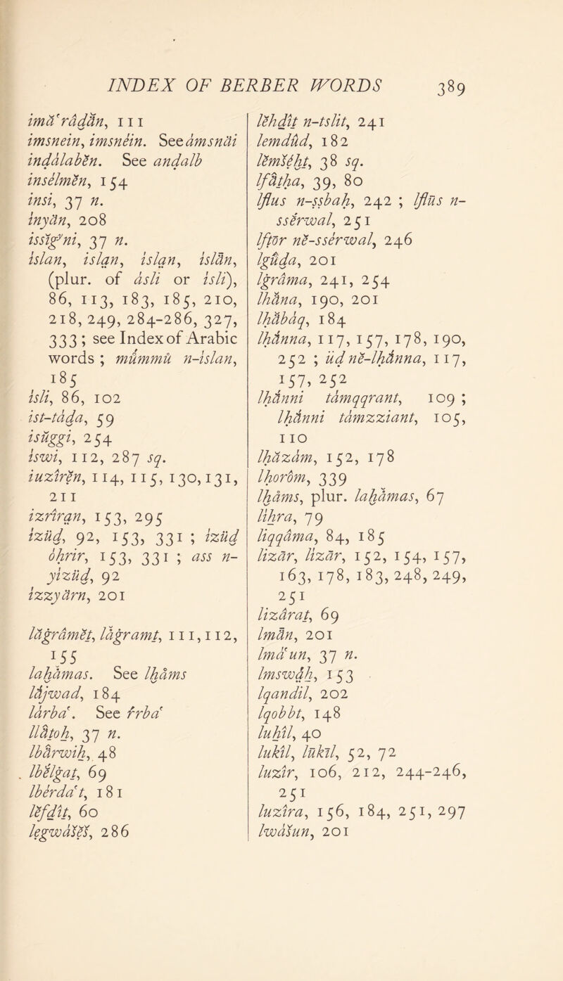 imaraddn, 111 imsnein, imsnein. Szzamsnai inddlaben. See andalb • 0 inselmen, 154 insi, 37 n. inydn, 208 issigyni, 37 is lan, islan, islcln, (plur. of dsli or A/i), 86, 113, 183, 185, 210, 218, 249, 284-286, 327, 333 ; see Index of Arabic words ; mummu n-islan, isli, 86, 102 ist-tdda, 59 isuggi, 254 iswi, 112, 287 iuziren, 114, 115, 130,131, 211 izriran, 153, 295 92> 153> 331 ; ohrir, 153, 331 ; /z- yiziid, 92 izzydrn, 201 lagrdmet, lagramt, 111,112, 155 lahdmas. See Ihams \s \s Idjwad, 184 larba . See rr^^f lldtoh, 37 /z. Ibarwih, 48 Ibelgat, 69 Iberdat, 181 lefdit, 60 legwdlel, 286 lehdit n-tslit, 241 lemdud, 182 lemsdht, 38 Ifdtha, 39, 80 Iflus n-ssbah, 242 ; Iflus n- ssirwal, 251 If tor ne-sserwal, 246 Iguda, 201 Igrdma, 241, 254 Ihana, 190, 201 Ihdbaq, 184 Ihdnna, 117, 157, 178, 190, 252 ; udne-lhdnna, 117, 157, 252 Ihdnni tamqqrant, 109 ; Ihdnni tamzziant, 105, 110 Ihdzbm, 152, 178 Ihorom, 339 Ihams, plur. lahdmas, 67 lihra, 79 liqqdma, 84, 185 //z#r, /iz^r, 152, 154, 157, 163,178,183,248,249, . 251 lizarat, 69 201 Ima un, 37 /z. Imswah, 153 Iqandil, 202 Iqobbt, 148 luhil, 40 lukil, lukil, 52, 72 luzir, 106, 212, 244-246, 251 luzir a, 156,184,251,297 Iwatun, 201