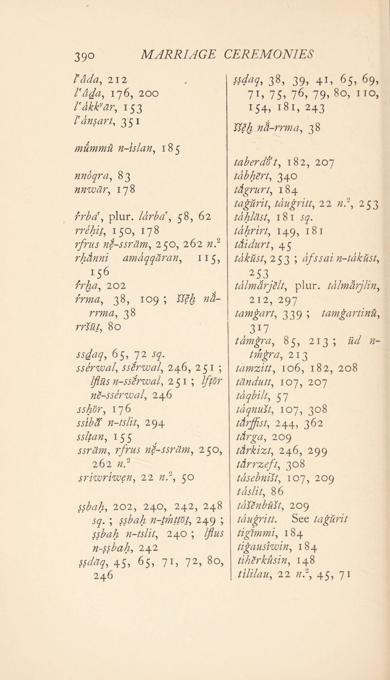 Tada, 212 Idda, 176, 200 Idkkvar, 153 1' dnsart, 351 mtimmti n-islan, 185 nnoqra, 83 nnwar, 178 rrba\ plur. larba, 58, 62 rrehit, 150, 178 ne-ssram, 250, 262 7z.2 rhdnni amaqqaran, 115, 156 brha. 202 rrma, 38, 109 ; $?§ rrw«, 38 rrJ#/, 80 ssdaq, 65, 72 J7. sserwal, sserwal, 246, 251 ; flus n-sslrwal, 251; If tor ne-sserwal, 246 176 jjzM' n-tslit, 294 ssltan, 155 ssram, rfrus nl-ssram, 250, 262 /z.2 sriwriwen, 22 /z.2, 5° 202, 24O, 242, 248 57. ; n-tmttot, 249 ; n-tslit, 240 ; Iflus n-ssbah, 242 45. 65, 71, 72. 80, 246 38, 39, 41, 65, 69, 7T> 75. 76, 79> 80, no, i54, 181, 243 nd-rrma, 38 taberdot, 182, 207 tab hert, 340 tdgrurt, 184 tagurit, tdugritt, 22 253 tdhlast, 181 tdhrirt, 149, 181 tdidurt, 45 tdkusty 253 ; dfssain-takusty r 253. tdlmarjelt., plur. tdlmdrjliny 212, 297 tamgart, 339 ; tamgartind, 3X7 tamgray 85, 213 ; «- tmgra, 213 tamzitt, 106, 182, 208 tdndutt, 107, 207 tdqbilt, 57 taqnust, 107, 308 tdrffist, 244, 362 tdrgay 209 tdrkizt, 246, 299 tdrrzeft, 308 tdsebnisty 107, 209 tdslity 86 tddenbidty 209 tdugritt. See tagurit tigimmi, 184 tigausiwin, 184 tiherkusin, 148 tililau, 22 /z.2, 45, 71