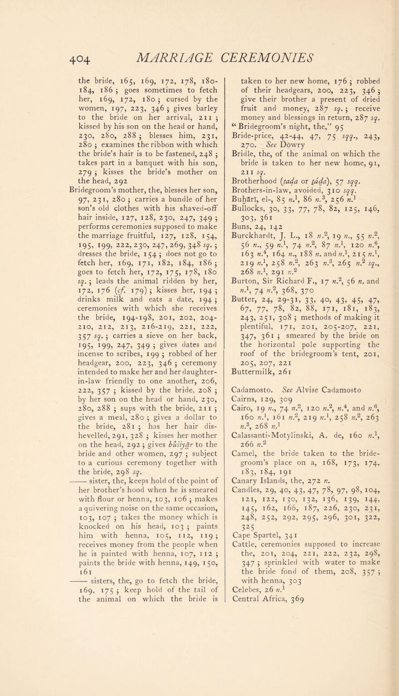 the bride, 165, 169, 172, 178, 180- 184, 186 5 goes sometimes to fetch her, 169, 172, 1805 cursed by the women, 197, 223, 346 ; gives barley to the bride on her arrival, 211 5 kissed by his son on the head or hand, 230, 280, 288 j blesses him, 231, 280 $ examines the ribbon with which the bride’s hair is to be fastened, 248 ; takes part in a banquet with his son, 279 $ kisses the bride’s mother on the head, 292 Bridegroom’s mother, the, blesses her son, 97, 231, 280 5 carries a bundle of her son’s old clothes with his shaved-off hair inside, 127, 128, 230, 247, 349 ; performs ceremonies supposed to make the marriage fruitful, 127, 128, 154, 195, 199, 222, 230, 247, 269, 348 sq. ; dresses the bride, 154 5 does not go to fetch her, 169, 171, 182, 184, 186 ; goes to fetch her, 172, 175, 178, 180 sq. ; leads the animal ridden by her, 172, 176 (cf. 179) ; kisses her, 194 5 drinks milk and eats a date, 194 ; ceremonies with which she receives the bride, 194-198, 201, 202, 204- 210, 212, 213, 216-219, 221, 222, 357 st}' j carries a sieve on her back, 195, 199, 247, 349 ; gives dates and incense to scribes, 199 5 robbed of her headgear, 200, 223, 346 ; ceremony intended to make her and her daughter- in-law friendly to one another, 206, 222, 357 ; kissed by the bride, 208 ; by her son on the head or hand, 230, 280, 288 ; sups with the bride, 211 5 gives a meal, 280 5 gives a dollar to the bride, 281 ; has her hair dis- hevelled, 291, 328 ; kisses her mother on the head, 292 5 gives busiyar to the bride and other women, 297 ; subject to a curious ceremony together with the bride, 298 sq. sister, the, keeps hold of the point of her brother’s hood when he is smeared with flour or henna, 103, 106 ; makes a quivering noise on the same occasion, 103, 107 ; takes the money which is knocked on his head, 103 5 paints him with henna, 105, 112, 119; receives money from the people when he is painted with henna, 107, 112 ; paints the bride with henna, 149, 150, 161 —-— sisters, the, go to fetch the bride, 169, 175 ; keep hold of the tail of the animal on which the bride is taken to her new home, 176 5 robbed of their headgears, 200, 223, 346 j give their brother a present of dried fruit and money, 287 sq. ; receive money and blessings in return, 287 sq. “ Bridegroom’s night, the,” 95 Bride-price, 42-44, 47, 75 sqq., 243, 270. See Dowry Bridle, the, of the animal on which the bride is taken to her new home, 91, 211 sq. Brotherhood (tada or tada), 57 sqq. Brothers-in-law, avoided, 310 sqq. Buharl, el-, 85 n.1, 86 «.3, 256 nd Bullocks, 30, 33, 77, 78, 82, 125, 146, 3°3> 361 Buns, 24, 142 Burckhardt, J. L., 18 n.2, 19 55 n.2, 56 59 tld, 74 tt.2, 87 K.1, 120 tt.6, 163 nd, 164 188 n. and nd, 215 nd, 219 nd, 258 «.2, 263 tt.3, 265 n? sq., 268 nd, 291 n.2 Burton, Sir Richard F., 17 n.2, 56 n. and n.1, 74 n.2, 368, 370 Butter, 24, 29-31, 33, 40, 43, 45, 47, 67, 77> 78* 82, 88> I7I, 181,^183, 243, 251, 308 ; methods of making it plentiful, 171, 201, 205-207, 221, 347, 361 j smeared by the bride on the horizontal pole supporting the roof of the bridegroom’s tent, 201, 205, 207, 221 Buttermilk, 261 Cadamosto. See Alvise Cadamosto Cairns, 129, 309 Cairo, 19 n., 74 n.2, 120 n.2, nd, and tt.6, 160 nd, 161 tt.2, 219 n}, 258 n.2, 263 «.3, 268 nd Calassanti-Motylinski, A, de, 160 n}, 266 n2 Camel, the bride taken to the bride- groom’s place on a, 168, 173, 174, 183, 184, 191 Canary Islands, the, 272 n. Candles, 29, 40, 43, 47, 78, 97, 98, 104, 121, 122, 130, 132, 136, 139, 144, 145, 162, 166, 187, 226, 230, 231, 248, 252, 292, 295, 296, 301, 322, 325 Cape Spartel, 341 Cattle, ceremonies supposed to increase the, 201, 204, 221, 222, 232, 298, 347 ; sprinkled with water to make the bride fond of them, 208, 357 5 with henna, 303 Celebes, 26 ?id Central Africa, 369