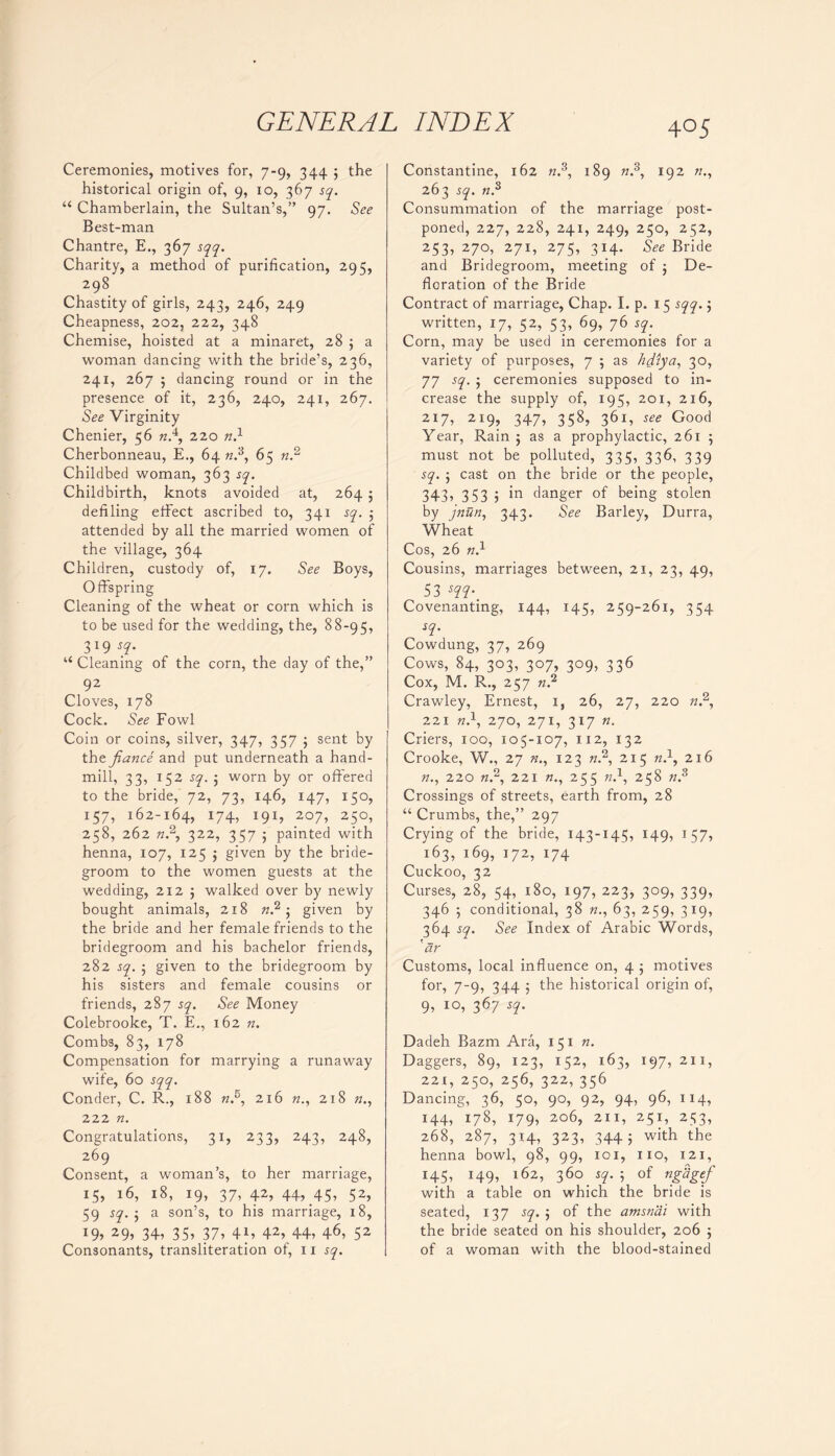 Ceremonies, motives for, 7-9, 344 ; the historical origin of, 9, 10, 367 sq. “ Chamberlain, the Sultan’s,” 97. See Best-man Chantre, E., 367 sqq. Charity, a method of purification, 295, 298 Chastity of girls, 243, 246, 249 Cheapness, 202, 222, 348 Chemise, hoisted at a minaret, 28 ; a woman dancing with the bride’s, 236, 241, 267 ; dancing round or in the presence of it, 236, 240, 241, 267. See Virginity Chenier, 56 n.4, 220 n.1 Cherbonneau, E., 64 «.3, 65 n.2 Childbed woman, 363 sq. Childbirth, knots avoided at, 264 ; defiling effect ascribed to, 341 sq. ; attended by all the married women of the village, 364 Children, custody of, 17. See Boys, Offspring Cleaning of the wheat or corn which is to be used for the wedding, the, 88-95, 3l9 “ Cleaning of the corn, the day of the,” 92 Cloves, 178 Cock. See Fowl Coin or coins, silver, 347, 357 ; sent by the fiance and put underneath a hand- mill, 33, 152 sq. j worn by or offered to the bride, 72, 73, 146, 147, 150, 157, 162-164, 174, I9I» 2°7, 250, 258, 262 «.2, 322, 357 ; painted with henna, 107, 125 ; given by the bride- groom to the women guests at the wedding, 212 j walked over by newly bought animals, 218 n.2 ; given by the bride and her female friends to the bridegroom and his bachelor friends, 282 sq. ; given to the bridegroom by his sisters and female cousins or friends, 287 sq. See Money Colebrooke, T. E., 162 n. Combs, 83, 178 Compensation for marrying a runaway wife, 60 sqq. Conder, C. R., 188 k.5, 216 n., 218 222 n. Congratulations, 31, 233, 243, 248, 269 Consent, a woman’s, to her marriage, 15, 16, 18, 19, 37, 42, 44, 45, 52, 59 sq. 5 a son’s, to his marriage, 18, i9> 29> 34, 35, 37, 41, 42, 44, 46, 52 Consonants, transliteration of, 11 sq. 4O5 Constantine, 162 n.s, 189 n.s, 192 263 sq. n.s Consummation of the marriage post- poned, 227, 228, 241, 249, 250, 252, 253, 270, 271, 275, 314. See Bride and Bridegroom, meeting of 5 De- floration of the Bride Contract of marriage, Chap. I. p. 15 sqq. ; written, 17, 52, 53, 69, 76 sq. Corn, may be used in ceremonies for a variety of purposes, 7 5 as hdiya, 30, 77 sq. ; ceremonies supposed to in- crease the supply of, 195, 201, 216, 2I7, 219, 347, 358> 361, see Good Year, Rain ; as a prophylactic, 261 ; must not be polluted, 335, 336, 339 sq. ; cast on the bride or the people, 343, 353 5 in danger of being stolen by jnun, 343. See Barley, Durra, Wheat Cos, 26 n4 Cousins, marriages between, 21, 23, 49, 53 m- Covenanting, 144, 145, 259-261, 354 sq. Cowdung, 37, 269 Cows, 84, 303, 307, 309, 336 Cox, M. R., 257 n? Crawley, Ernest, i, 26, 27, 220 n.2, 221 n.1, 270, 271, 317 n. Criers, 100, 105-107, 112, 132 Crooke, W., 27 «., 123 «.2, 215 n.\ 216 «., 220 n.2, 221 255 n.\ 258 «.3 Crossings of streets, earth from, 28 “ Crumbs, the,” 297 Crying of the bride, 143-145, 149, 157, ^ 163, 169, 172, 174 Cuckoo, 32 Curses, 28, 54,480, 197, 223, 309, 339, 346 5 conditional, 38 «., 63, 259, 319, 364 sq. See Index of Arabic Words, ' dr Customs, local influence on, 4 ; motives for, 7-9, 344 ; the historical origin of, 9, 10, 367 sq. Dadeh Bazm Ara, 151 n. Daggers, 89, 123, 152, 163, 197, 211, 221, 250, 256, 322, 356 Dancing, 36, 50, 90, 92, 94, 96, 114, 144, 178, 179, 206, 211, 251, 253, 268, 287, 314, 323, 3445 with the henna bowl, 98, 99, 101, 1x0, 121, 145, 149, 162, 36047.; of nghgef with a table on which the bride is seated, 137 sq. ; of the amsnai with the bride seated on his shoulder, 206 ; of a woman with the blood-stained